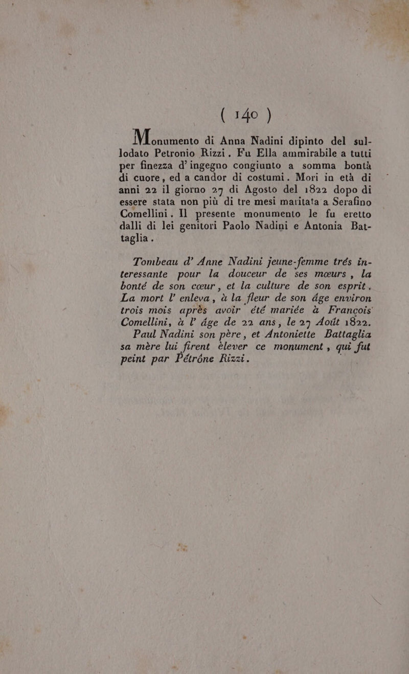 LL pren di Anna Nadini dipinto del sul- lodato Petronio Rizzi. Fu Ella ammirabile a tutti per finezza d’ ingegno congiunto a somma bontà di cuore, ed a candor di costumi. Mori in età di anni 22 il giorno 27 di Agosto del 1822 dopo di essere stata non più di tre mesi maritata a Serafino Comellini. Il presente monumento le fu eretto dalli di lei genitori Paolo Nadini e Antonia Bat- taglia. Tombeau d’ Anne Nadini jeune-femme trés in- teressante pour la douceur de ses meurs, la bonté de son ceur, et la culture de son esprit. La mort l’ enleva, à la fleur de son dge environ Comellini, à Vl’ dge de 22 ans, le 27 Aoiît 1822. Paul Nadini son père, et Antoniette Battaglia sa mère lui firent èlever ce monument , qui fut peint par Pétròne Rizzi.