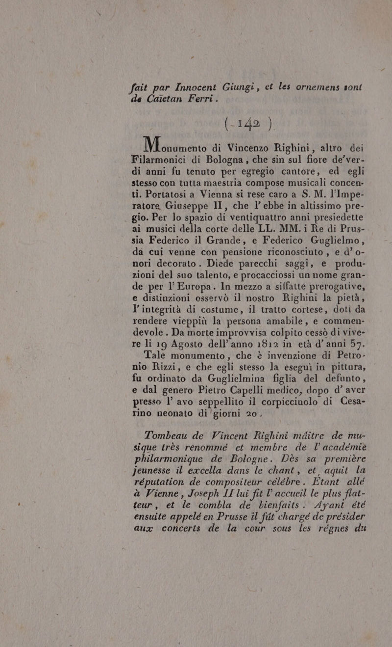 fait par Innocent Giungi, et les ornemens sont de Caietan Ferri . (-142 ) Nioirimetro di Vincenzo Righini, altro dei Filarmonici di Bologna, che sin sul fiore de’ver- di anni fu tenuto per egregio cantore, ed egli stesso con tutta maestria compose musicali concen- ti. Portatosi a Vienna si rese caro a S. M. l'Impe- ratore Giuseppe II, che l’ ebbe in altissimo pre- gio. Per lo spazio di ventiquattro anni presiedette ai musici della corte delle LL. MM.i Re di Prus- sia Federico il Grande, e Federico Guglielmo, da cui venne con pensione riconosciuto , e d° o- nori decorato. Diede parecchi saggi, e produ- zioni del suo talento, e procacciossi un nome gran- de per 1’ Europa. In mezzo a siffatte prerogative, e distinzioni osservò il nostro Righini la pietà, v integrità di costume, il tratto cortese, doti da rendere vieppiù la persona amabile, e commen- devole . Da morte improvvisa colpito cessò di vive- re li 19 Agosto dell’anno 1812 in età d’ anni 57. Tale monumento, che è invenzione di Petro- nio Rizzi, e che egli stesso la eseguì in pittura, fu ordinato da Guglielmina figlia del defunto, e dal genero Pietro Capelli medico, dopo d’ aver presso 1° avo seppellito il corpicciunolo di Cesa- rino neonato di'giorni 20, Tombeau de Vincent Righini mditre de mu- sique très renommé et membre de l’ académie philarmonique de Bologne. Dès sa première Jeunesse il excella dans le chant, et, aquit la réputation de compositeur celebre. Etant allé à Vienne, Joseph LI lui fit l’ accueil le plus flat- teur, et le combla de bienfaits. Ayant été ensuite appelé en Prusse il fit chargé de presider aux concerts de la cour sous les régnes du