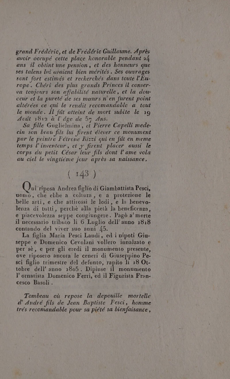 \ grand Frédéric, et de Fredéric Guillaume. Après avoir occupe cette place honorable pendant 24 ans il obtint une pension, et des honneurs que ses talens Ivi avaient bien mérités. Ses ouvrages sont fort estimés et recherchés dans toute l’Eu- rope. Chéri des plus grands Princes il conser- va toujours son affabilité naturelle, et la dou- ceur et la pureté de ses maurs n' en furent point altérees ce qui le rendit recomandabie a tout le monde. ll fiit atteint de mort subite le 19 Acit 1812 à l’ dge de 57 Ans. Sa fille Guglielmina, et Pierre Capelli mede- cin son beau fils lui firent élever ce monument par le peintre Petrone Rizzi qui en fiit en meme temps l’inventeur, et y firent placer aussi le corps du petit César leur fils dont l’ ame vola au ciel le vingiicme jour après sa naissance, (143 ) vi riposa Andrea figlio di Giambattista Pesci, uomo, che ebbe a coltura, e a protezione le belle arti, e che attirossi le lodi, e la benevo- lenza di tutti, perchè alla pietà la beneficenza, e piacevolezza seppe congiungere. Pagò a’ morte il necessario tributo li 6 Luglio dell’ anno 1818 contando del viver suo annì 45. | La figlia Maria Pesci Landi, ed i nipoti Giu- seppe e Domenico Cevolani vollero innalzato e per sè, e per gli eredi il monumento presente, ove riposero ancora le ceneri di Giuseppino Pe- sci figlio trimestre del defunto, rapito li 18 Ot- tobre dell’ anno 1805. Dipinse il monumento l’ ornatista Domenico Ferri, ed il Figurista Fran- cesco Basoli . Tombeau où repose la depouille mortelle d’ André fils de Jean Baptiste Pesci, homme trés recomandable pour sa piété sa bienfaisance ,