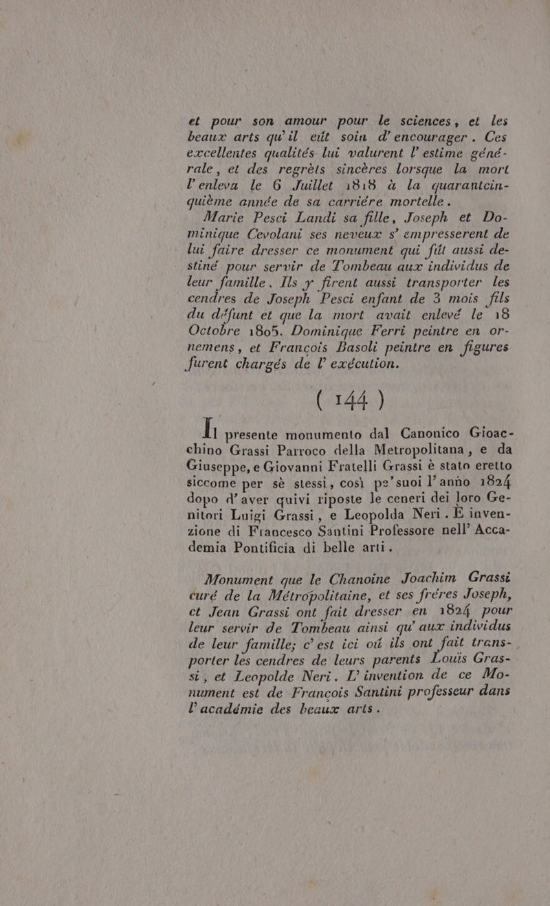 et pour son amour pour le sciences, et les beaux arts qu il et soin d’encourager. Ces excellentes qualités lui valurent l’ estime géné- rale, et des regrèts sincères lorsque la mort l’enleva le 6 Juillet 1318 à la quarantcin- quième année de sa carriere mortelle . Marie Pesci Landi sa fille, Joseph et Do- minique Cevolani ses neveux s’ empresserent de lui faire dresser ce monument qui fit aussi de- stiné pour servir de Tombeau aux individus de leur famille, Ils y firent aussi transporter les cendres de Joseph Pesci enfant de 3 mois fils du défunt et que la mort avait enlevé le 18 Octobre 1805. Dominique Ferri peintre en or- nemens , et Francois Basoli peintre en figures furent chargés de l exécution. (144 ) h presente monumento dal Canonico Gioac- chino Grassi Parroco della Metropolitana, e da Giuseppe, e Giovanni Fratelli Grassi è stato eretto siccome per sè stessi, così pe’ suoi l’ anno 1824 dopo d’aver quivi riposte Je ceneri dei loro Ge- nitori Luigi Grassi, e Leopolda Neri . È inven- zione di Francesco Santini Professore nell’ Acca- demia Pontificia di belle arti. Monument que le Chanoine Joachim Grassi curé de la Métropolitaine, et ses fréres Joseph, ct Jean Grassi ont fait dresser en 1824 pour leur servir de Tombeau ainsi qu’ aux individus de leur famille; c’ est ici ot ils ont fait trans- porter les cendres de leurs parents Louis Gras- si, et Leopolde Neri. L’ invention de ce Mo- nument est de Francois Santini professeur dans l’académie des beaux arts .