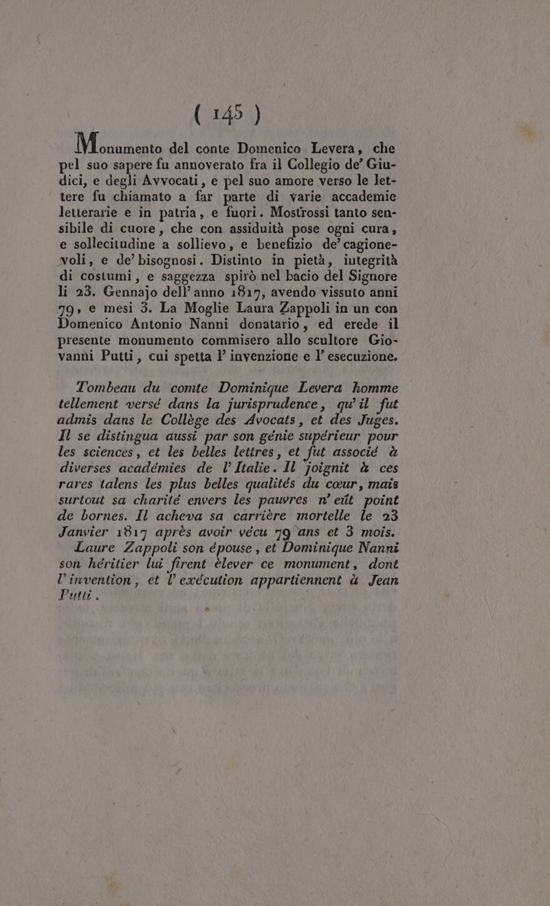 M ocona del conte Domenico Levera, che pel suo sapere fu annoverato fra il Collegio de’ Giu- dici, e degli Avvocati, e pel suo amore verso le let- tere fu chiamato a far parte di varie accademie letterarie e in patria, e fuori. Mostrossi tanto sen- sibile di cuore, che con assiduità pose ogni cura, e sollecitudine a sollievo, e benefizio de’ cagione- oli, e de’ bisognosi. Distinto in pietà, integrità di costumi, e saggezza spirò nel bacio del Signore li 23. Gennajo dell’anno 1817, avendo vissuto anni 79, e mesi 3. La Moglie Laura Zappoli in un con Domenico Antonio Nanni donatario, ed erede il presente monumento commisero allo scultore Gio- vanni Putti, cui spetta 1’ invenzione e l’ esecuzione. Tombeau du comte Dominique Levera homme tellement versé dans la jurisprudence, qu'il fut admis dans le Collège des Avocats, et des Juges. Il se distingua aussi par son génie supérieur pour les sciences, et les belles lettres, et fut associé è diverses académies de l’ Italie. Il joignit è ces rares talens les plus belles qualités du ce@ur, mais surtout sa charité envers les pauvres n° eiit point de bornes. Il acheva sa carrière mortelle le 23 Janvier 1817 après avoir vécu 79 ans et 3 mois. Laure Zappoli son épouse , et Dominique Nanni son héritier lui firent èlever ce monument, dont l’invention, et l’ execution appartiennent è Jean Putti. Cal