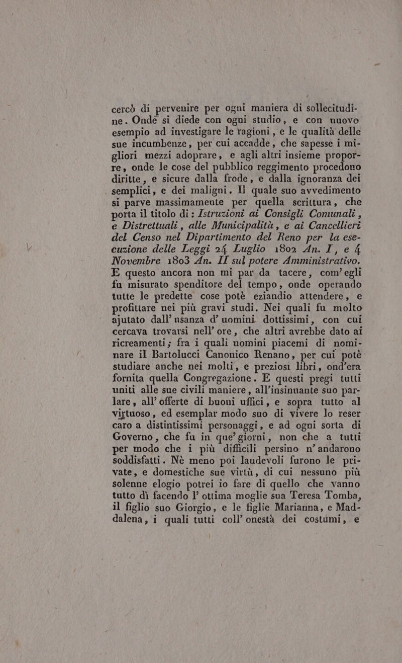 cercò di pervenire per ogni maniera di sollecitudi- ne. Onde si diede con ogni studio, e con nuovo esempio ad investigare le ragioni, e le qualità delle sue incumbenze, per cui accadde, che sapesse i mi- gliori mezzi adoprare, e agli altri insieme propor- re, onde le cose del pubblico reggimento procedono diritte, e sicure dalla frode, e dalla ignoranza dei semplici, e dei maligni. Il quale suo avvedimento si parve massimamente per quella scrittura, che porta il titolo di: struzioni ai Consigli Comunali , e Distrettuali, alle Municipalità , e ai Cancellieri del Censo nel Dipartimento del Reno per la ese- cuzione delle Leggi 24 Luglio 1802 An. I, e 4 Novembre 1303 An. II sul potere Amministrativo. E questo ancora non mi par da tacere, com? egli fu misurato spenditore del tempo, onde operando tutte le predette cose potè eziandio attendere, e profitiare nei più gravi studi. Nei quali fu molto ajutato dall’ usanza d’ uomini dottissimi, con cui cercava trovarsi nell’ ore, che altri avrebbe dato ai ricreamenti; fra i quali uomini piacemi di nomi- nare il Bartolucci Canonico Renano, per cui potè studiare anche nei molti, e preziosi libri, ond’era fornita quella Congregazione. E questi pregi tutti uniti alle sue civili maniere, all’insinuante suo par- lare, all’ offerte di buoni uffici, e sopra tutto al virtuoso , ed esemplar modo suo di vivere lo reser caro a distintissimi personaggi, e ad ogni sorta di Governo , che fu in que’ giorni, non che a tutti per modo che i più difficili persino n’andarono soddisfatti. Nè meno poi laudevoli furono le pri- vate, e domestiche sue virtù, di cui nessuno più solenne elogio potrei io fare di quello che vanno tutto di facendo l’ ottima moglie sua Teresa Tomba, il figlio suo Giorgio, e le figlie Marianna, e Mad- dalena, i quali tutti coll’ onestà dei costumi, e