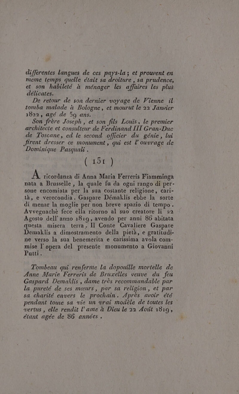 differentes langues de ces pays-la; et prouvent en meme temps quelle était sa droiture , sa prudence, et son habileté è ménager les affaires les plus délicates. De retour de son dernier voyage de Vienne il tomba malade à Bologne, et mourut le 22 Janvier 1822, agé de 59 ans. Son frère Joseph, et son fils Louis, le premier architecte et consulteur de Ferdinand III Gran-Duc de Toscane, ed le second officier du génie, lui firent dresser ce monument, qui est l’ ouvrage de Dominique Pasquali . ( 19I ) A ricordanza di Anna Maria Ferreris Fiamminga nata a Brusselle , la quale fu da ogni rango di per- sone encomiata per la sua costante religione, cari- tà, e verecondia. Gaspare Démaklis ebbe la sorte di menar la moglie per non breve spazio di tempo. Avvegnachè fece ella ritorno al suo creatore li 22 Agosto dell’anno 1819, avendo per anni 86 abitata questa. misera terra. Il Conte Cavaliere Gaspare Demaklis a dimostramento della pietà, e gratitudi- ne verso la sua benemerita e carissima avola com- mise l’opera del presente monumento a Giovanni Putti. Tombeau qui renferme la dopowille mortelle de Anne Marie Ferreris de Bruxelles veuve du feu Gaspard Demaklis , dame très recommandable par la pureté de ses meurs, par sa religion, et par sa charité envers le prochain. Après avoir été pendant toue sa vie un vrai modéle de toutes les vertus , elle rendit lame è Dieu le 22 Aoit 1319; étant agée de 86 annees .