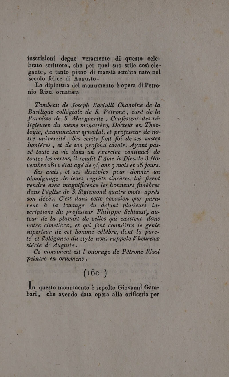 inscrizioni degne veramente di questo cele- brato scrittore, che per quel suo stile così ele- gante, e tanto pieno di maestà sembra nato nel secolo felice di Augusto. La dipintura del monumento è opera di Petro- nio Rizzi ornatista Tombeau de Joseph Bacialli Chanoine de la Basilique collégiale de S. Pétrone, curé de la Paroisse de S. Marguerite , Confesseur des re- ligieuses du meme monastère, Docteur en Théo- logie, éxaminateur synodal, et professeur de no- tre université . Ses ecrits font foi de ses vastes lumiéres, et de son profond savoir. Ayant pas- sé toute sa vie dans un exercice continuel. de toutes les vertus, il rendit l° dame è Dieu le 3 No- vembre 1811 état agé de n ans 7 mois et 15 jours. Ses amis, et ses disciples pour ‘donner un témoignage de leurs regrèts sincères, lui firent rendre avec magnificence les honneurs funèbres dans l’église de $. Sigismond quatre mois aprés son décès. C'est dans cette occasion que parue rent à la lcuange du defunt plusieurs in- scriptions du professeur Philippe Schiassi!, au- teur de la plupart de celles qui existent dans notre cimetière, et qui font connditre le genie superieur de cet homme célébre, dont la pure- té et l’élégance du style nous rappele l° heureux siécle d’ Auguste . Ce monument est l’ ouvrage de Pétrone Rizzi peintre en ornemens . (160 ) In questo monumento è sepolto Giovanni Gam- bari, che avendo data opera alla orificeria per (