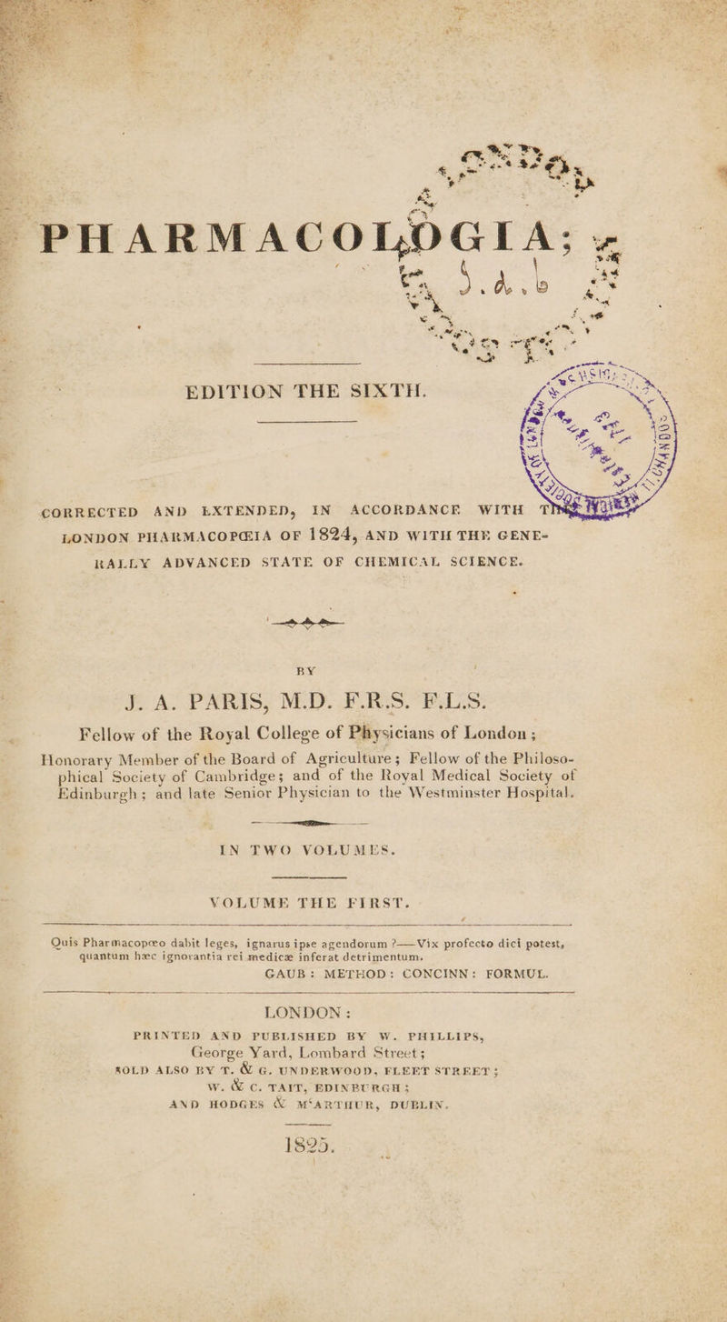 ve , £ 4 c . EDITION THE SIXTH. &gt; “IG CORRECTED AND EXTENDED, IN ACCORDANCE WITH T LONDON PHARMACOPGIA OF 1824, AND WITH THE GENE- RALLY ADVANCED STATE OF CHEMICAL SCIENCE. BY ‘ J. A. PARIS, M.D. F.R.S. F.LS. Fellow of the Royal College of Physicians of London ; Honorary Member of the Board of Agriculture; Fellow of the Philoso- phical Society of Cambridge; and of the Royal Medical Society of Edinburgh; and late Senior Physician to the Westminster Hospital. — rt IN TWO VOLUMES. VOLUME THE FIRST. ¢ Quis Pharmacopeeo dabit leges, ignarus ipse agendorum ?——Vix profecto dici potest, quantum hxc ignorantia rei medicz inferat detrimentum, GAUB: METHOD: CONCINN: FORMUL. SSS ee = = eS, LONDON : PRINTED AND PUBLISHED BY W. PHILLIPS, George Yard, Lombard Street; ZOLD ALSO BY T. &amp; G. UNDERWOOD, FLEET STREET; w. &amp; C. TAIT, EDINBURGH; AND HODGES WZ MSARTHUR, DUBLIN. 1825.