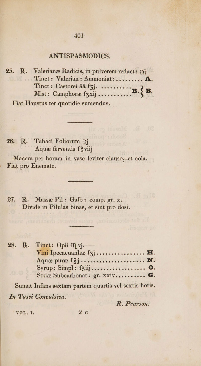 AOL ANTISPASMODICS. 25. R. Valeriane Radicis, in pulverem redact: Dj _ Tinct: Valerian: Ammoniat:......... A Tinct: Castorei a@ f3j. .......... Mist: Camphore fzxij...... aR é * Fiat Haustus ter quotidie sumendus. 26. R. Tabaci Foliorum 5} Aque ferventis f3viij Macera per horam in vase leviter clauso,et cola. Fiat pro Enemate. 27. KR. Masse Pil: Galb: comp. gr. x. Divide in Pilulas binas, et sint pro dosi. 28. Rk. a; Opii T, vj- Ipecacuanhe fz} .....006. eesseee Ea Aque pure fZj...... i 8 GA ee Ree N. Syrups Simph:t feild gine 3.33 e's «aes oO. Sodz Subcarbonat: gr. xxiv..... «baal es Sumat Infans sextam partem quartis vel sextis horis. In Tussi Conoulsiva. R. Pearson. VOL. f. © OQ