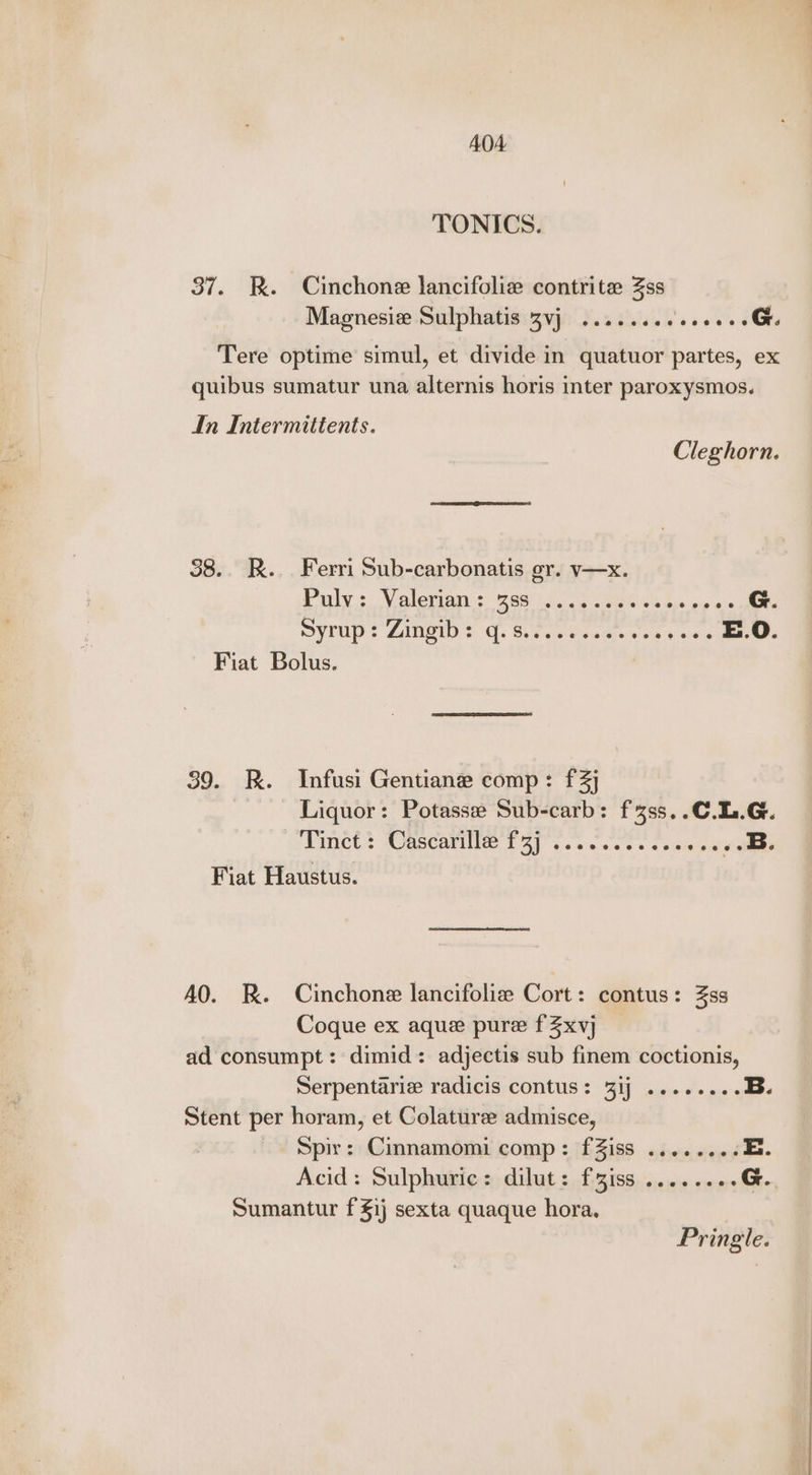 TONICS. 37. KR. Cinchone lancifoliz contrite 4ss Magnesie Sulphatis 3vj .......6. 00 G Tere optime simul, et divide in quatuor partes, ex quibus sumatur una alternis horis inter paroxysmos. In Intermittents. Cleghorn. 38.. R.. Ferri Sub-carbonatis gr. v—x. Pulys: Valerian: geri t 0 ome bie be ae G. Syrup! ZAMOUD } CG. Bieta seen se s.6. E.O. Fiat Bolus. 39. R. Infusi Gentiane comp: f3j Liquor: Potasse Sub-carb: f4ss..C.L.G. Piet? Mascara bas. ae ee a ae coco ee Fiat Haustus. AO. RK. Cinchone lancifoliz Cort: contus: 3ss Coque ex aque pure fZxvj ad consumpt: dimid: adjectis sub finem coctionis, Serpentariz radicis contus: 31j ..-..... B. Stent per horam, et Colaturee admisce, Spir: Cinnamomi comp: fZiss .......-. E. Acid: Sulphuric: dilut: f3iss ......6- G. Sumantur f £1) sexta quaque hora. Pringle.