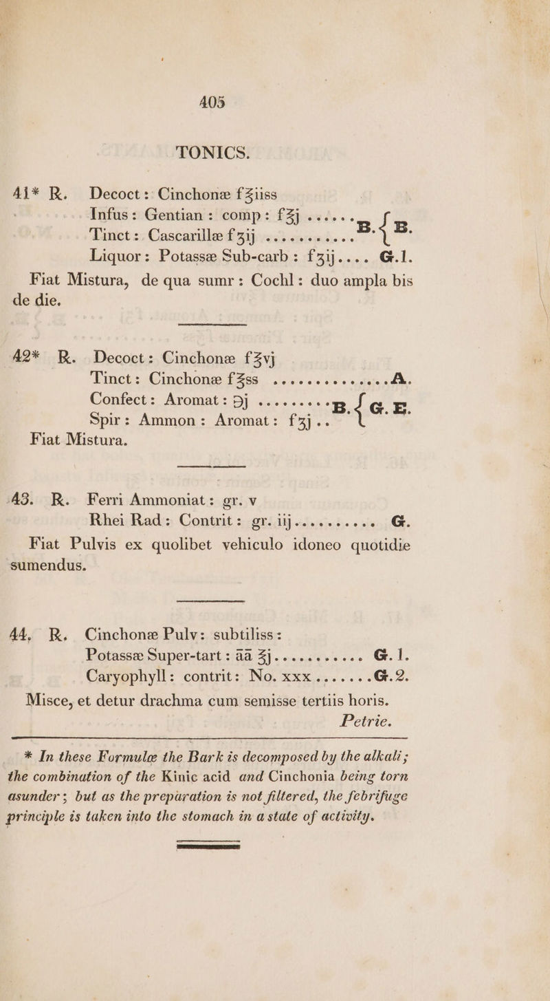 A05 TONICS. Ai* RK. Decoct: Cinchone fZiiss | : Infus: Gentian: comp: f3]..... ; Tanet z; Cascarillee £33) esd cam’... ; Liquor: Potasse Sub-carb: f31j.... G.1. Fiat Mistura, de qua sumr: Cochl: duo ampla bis | de die. ; A2* RB. Decoct: Cinchone fZvj ‘ Tinet 2: @inchemg Fag. ..ci. 20 60 anfata ob Confect::, Aromat: Dj sc... a { B. .&amp;. Spir: Ammon: Aromat: f3j.. oe Fiat Mistura. Se, eet A3. KR. Ferri Ammoniat: gr. v Rhei Rad: Contrit: gr. iij....... « ries, j Fiat Pulvis ex quolibet yvehiculo idoneo quotidie sumendus. 44, RR, Cinchone Pulv: subtiliss: Potasse Super-tart : aa Zj..... Soran G.I. Carvephyll: ‘contrit:; No. Xxx,....... G. 2. Misce, et detur drachma cum semisse tertiis horis. Petrie. * In these Formule the Bark is decomposed by the alkali; the combination of the Kinic acid and Cinchonia being torn asunder; but as the preparation is not filtered, the febrifuge principle ts taken into the stomach in a state of activity. aren ne