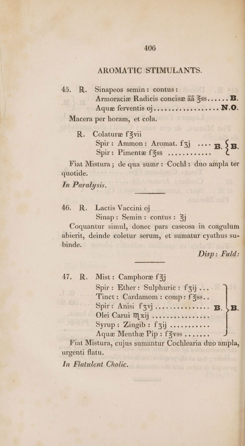 A06 AROMATIC STIMULANTS. A>. kK. Sinapeos semin: contus: Armoracie Radicis concis@ a 3SS...+.- B. Aqua ferventis O].....ceesccececees N.O. Macera per horam, et cola. R. Colature f3vii Spir: Ammon: Aromat. f3j ...- x 5 5. pir: Pimenta-? 268 02. 4.05000 60 Fiat Mistura; de qua sumr: Cochl: duo ampla ter | quotide. dn Paralysis. A6. R. Lactis Vaccini oj Sinap: Semin: contus: 3} | Coquantur simul, donec pars caseosa in coagulum — abierit, deinde coletur serum, et sumatur cyathus sus — binde. Disp: Fuld: A7. Bk. Mist: Camphore f3j Spir: Ether: Sulphuric: f3i... Tinct :, Cardamom : comp: fZss. . Spies Aisi Fev 2, 6. Cog 2. B. \B. OlenCan: ey Gulu. wish Je. | SVLUDs Pigeon. FE oss een wes | Aque Menthe Pip: fZvss....... J Fiat Mistura, cujus sumantur Cochlearia duo ampla, urgenti flatu. In Flatulent Cholic.