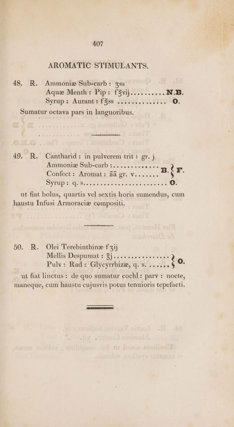 A07 AROMATIC STIMULANTS, A8. R. Ammonia Sub-carb: 3s Aque Menth’s Pip: f2vij 0.25 051... Ne, Syrup: Aurant: fZss ...... Ps SPOANO, Sumatur octava pars in languoribus. A9, JX. Cantharid: in pulverem trit: gy. j Ammonie Sub-carb : »contect’: Aromat; 58 gr: Vc... EU Cio geeone cs cee Tee ee ee oO. ut fiat bolus, quartis vel sextis horis sumendus, cum haustu Infusi Armoracie compositi. 50. BR. Olei Terebinthine f ij Mellis Despymat :° 2) .. 666 0 cose Places Pulv: Rad: Glycyrrhize, Fi Seautte : O. ut fiat linctus: de quo sumatur cochl: parv: nocte, maneque, cum haustu cujusvis potus tenuioris tepefacti.