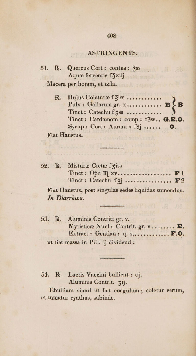 ASTRINGENTS. 51. KR. Quercus Cort: contus: 3ss Aque ferventis fZxiij Macera per horam, et cola. RK. Hujus Colatura fiss . 242.000 cscs Poly:: (allarum gr. X.. 000000 eee B B Tinct: Catechnd 298 pocsat. £51.56 Tinct: Cardamom: comp: f3ss.. G.E.O. : syrup: Cort: Aurant: f£3}....... 0. Fiat Haustus. | 52. BR. Misture Crete fZiss Tinct : Opii M xv..... Sasewteveercs BE inet + Maeecel Way OS. eee ee es F2 Fiat Haustus, post singulas sedes liquidas sumendus. In Diarrhea. 53. kK. Aluminis Contriti gr. v. Myristice Nucl: Contrit. gr.v........ E. Extract. CIMA s €]. 8)<2-c0emsesices F.O. ut fiat massa in Pil: ij dividend : 54, R. Lactis Vaccini bullient : oj. Aluminis Contrit. 31). Ebulliant simul ut fiat coagulum ; coletur serum, et sumatur cyathus, subinde.