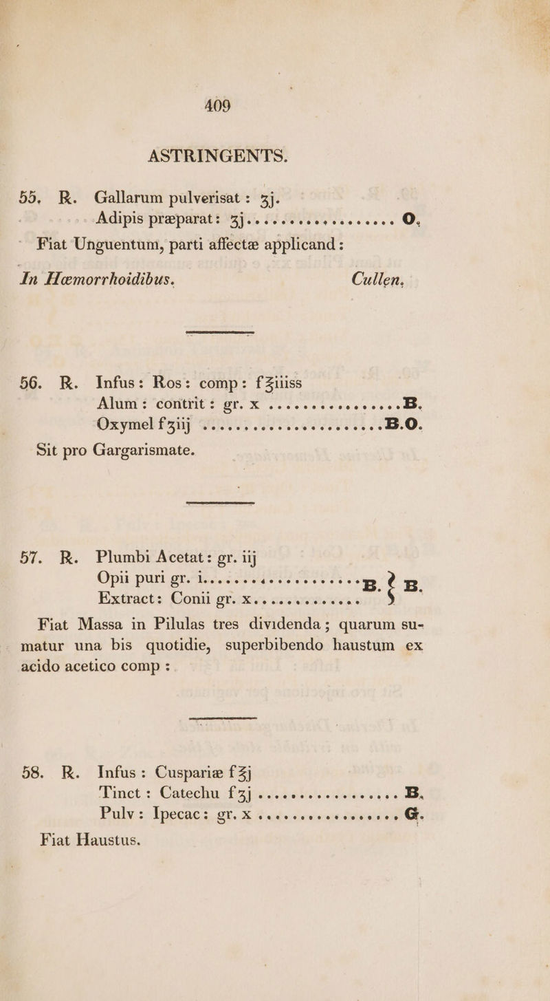 ASTRINGENTS. 55, RK. Gallarum pulverisat : 3). Adipis preparat: 3j.......06 eae canes oO. Fiat Unguentum, parti affecte applicand : In Hemorrhoidibus. Cullen, 56. RK. Infus: Ros: comp: fZiliiss Peri SCOMISTE CrOl. XK oe ce we Scie Lie vocesate B. Oxymel fap BS eT. PUSEUETA B.O. Sit pro Gargarismate. 57. KR. Plumbi Acetat: gr. iij Opii puri gr. leeeeees ceed dace B. ¢ B. Extracts Conti griixivs sinh. wes ) Fiat Massa in Pilulas tres dividenda; quarum su- matur una bis quotidie, superbibendo haustum ex acido acetico comp :. 58. R. Infus: Cusparie f3j Dmet,: Catechy Do iei A deists inti ois B. Fuly :lpecae:. ot. &amp; A wits: desisaiewisiaee ane Fiat Haustus.