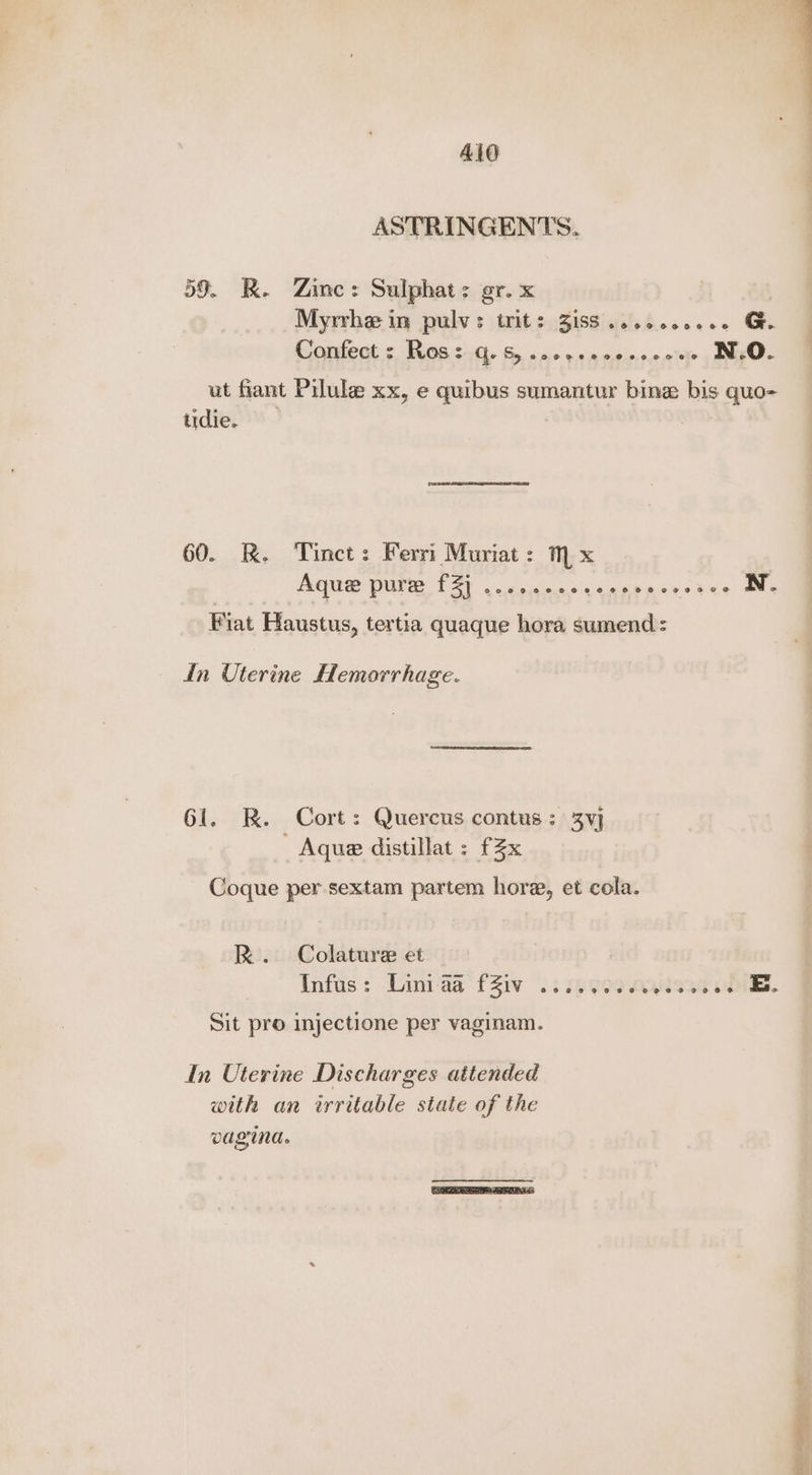 Ald ASTRINGENTS. 59. K. Zine: Sulphat: gr. x Myrrhe in pulvs trits 3isS .ceocceeeee G. Contec Tos sitt. 6 1. va nesie a attr N.O. ut fiant Pilule xx, e quibus sumantur bine bis quo- tidie. 60. &. Tinct: Ferri Muriat: mx Aque pure Dat w coucic Sis Galak ecw sia N. Fiat Haustus, tertia quaque hora sumend: din Uterine Hemorrhage. 61. RK. Cort: Quercus contus: 3Vvj - Aque distillat : £2x Coque per sextam partem hore, et cola. R. Colature et Infus: Einiaa fZiv .: syeo nana E.. Sit pro injectione per vaginam. In Uterine Discharges attended with an irritable state of the vagina.