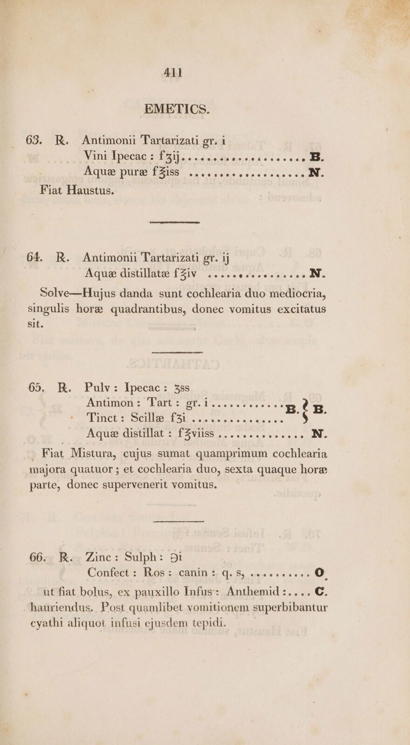 All EMETICS. 63. RK. Antimoni Tartarizati gy. i Vini Ipecac : SOLER SR ei B. OE hob | aaa aarp 3 Fiat Haustus. | 64. R. Antimoni Tartarizati gr. ij Aue eistillatee £51V. sev 6ee eo oat Jee aN Solve—Hujus danda sunt cochlearia duo mediocria, singulis hore quadrantibus, donec vomitus excitatus sit. 65. BR. Pulv: Ipecac: 3ss AiO s PANE £90 Ys woe a a's 5 3 oY Tinct: Scilla Bee BAR AQUE-GIBUIIAL 2 TE SVIISS pos sees cee cons, awe _ Fiat Mistura, cujus sumat quamprimum cochlearia majora quatuor; et cochlearia duo, sexta quaque hore parte, donec supervenerit vomitus. 66. R. Zinc: Sulph: 951 Confect : Rios :canin *- q. S, seccecess. O ut fiat bolus, ex pauxillo Infus: Anthemid:.... C. hauriendus. Post quamlibet vomitionem superbibantur cyathi aliquot infusi ejusdem tepidi. | as tee etre a