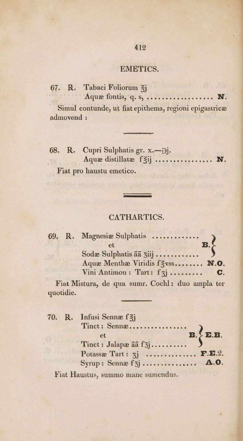 Al2 EMETICS. 67. R. Tabaci Foliorum 3j Aetiee TOMB A! Si NG ae oe vers oka N. Simul contunde, ut fiat epithema, regioni epigastrice admovend : 3 | | SoS 68. KR. Cupri Sulphatis gr. x.—pj. Aqua distillates £31) ....secseeeeeeee N. Fiat pro haustu emetico. CATHARTICS. et Sodz Sulphatis aa 3ij.......eee0. Aque Menthe Viridis fZvss........ N.O. Vini Antimon: Tart: f3j........ d Cc. 69. R. Magnesiew Sulphatis ........+.... B Fiat Mistura, de qua sumr. Cochl: duo ampla ter quotidie. 70. RK. Infusi Senne f3j TIRGCE § SCMIG.. oF bis g'a.0s heats et | B : E.B. “Diet? Jalape aa. 13).... 2 e.s' Potdssm “Part 2p Gon 20 Qe 4 F..E.2. Syrup: Senne P3j/i00/ 0.0.4. wee =A.O. Fiat Haustus, summo mane sumendus.