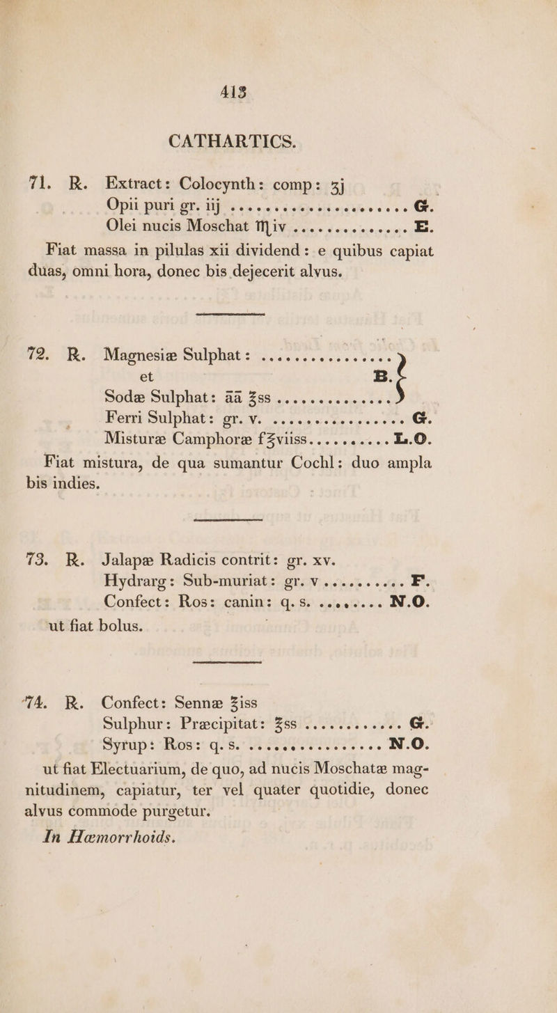 AIS CATHARTICS. 71. R. Extract: Colocynth: comp: 3j Opit. porary Hp 6 es 615 v4 Gis Mb.0:0) coceee G Olei nucis Moschat Miv ......... ocee oe. deme Fiat massa in pilulas xii dividend: e quibus capiat duas, omni hora, donec bis dejecerit alvus. var i. Magnesve Sulphate. i,k soc es fees et B. ‘ Sode Sulphat: @@ Zss .......ceeeeee Beri Sulphate: gr V. os save 5: Ten. soprano con. Misturee Camphore fZviiss..... anise ae. Fiat mistura, de qua sumantur Cochl: duo ampla bis indies. 73. KR. Jalape Radicis contrit: gr. xv. Hydrarg: Sub-muriat: gr.v.......60. tae Confect: Ros: canin: q.s. ........ N.O. ut fiat bolus. ‘TA. WR. Confect: Senne Ziss Sulphur: Preciprtats ssi 7 ss. aeF G. yt Owss Ges. eee ce eee es N.O. ut fiat Electuarium, de quo, ad nucis Moschate mag- nitudinem, capiatur, ter vel quater quotidie, donec alvus commode purgetur. In Hemorrhoids.
