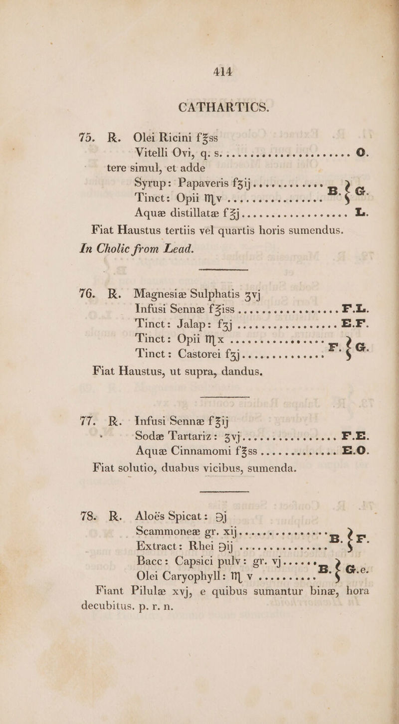 CATHARTICS. 75. BR. Olei Ricini fZss | Vrteth Ovryq:s; 3.002 does debs reeves O. tere simul, et adde Syrup: Papaveris f3ij......0e.eee Tinets Oph (ive. 6p. 220) Qe id B.f &amp; PU NCUA Ti n.d'e nite no > > wie 8 i. Fiat Haustus tertiis vel quartis horis sumendus. In Cholic from Lead. 76. RK. Magnesiz Sulphatis 3vj PIMPUSL CMM L1G os v5 pels gun 2.6 agege = 90 F.L. PMCs Saba s Tots tio dain ay nea eos 6's E.F. Witets Opi MX .2.ee% 55+ pei Dinmet.c Cactoren 121000.) , soe ose F.{G Fiat Haustus, ut supra, dandus, 77. Kk. - Infusi Senne f21j Sodas Padtariz ayy POlR, eeenOeh F..E. Aque Cinnamomi fZss .2.. . 2islod. in E.O. Fiat solutio, duabus vicibus, sumenda. 78. BK. Aloés Spicat: 5) , MCAMMONER LT. XIfy cae Kls moe ainre © Eixteact: Fuhel Sip sss 95 oes oes fee -: ‘ 4 Bacc: Capsici pulv: gr. VjJ.-.«e6 Olei Caryophyll: Mv ...... hen 6 ic Fiant Pilule xvj, e quibus sumantur bine, hora decubitus. p. r. n.