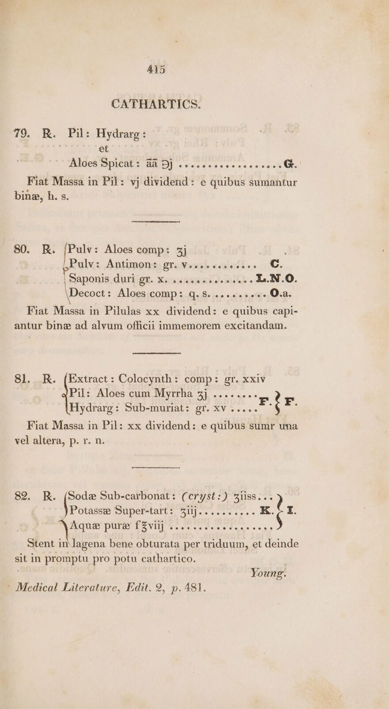 CATHARTICS. 79. R. Pil: Hydrarg : ; et Aloes Spicat: BAD) oe... ese e eee cones Ge. Fiat Massa in Pil: vj dividend: e¢ quibus sumantur bine, h. s. 80. KR. Ba Aloes comp: 3] ‘e-biee Antimon: 21. Veseccce ais. ©, SAponis, Curbs. Kraehe. L.N.O. ie sie Aloes com S iave «aha bat O.a. \ P 34 Fiat Massa in Pilulas xx dividend: e quibus capi- antur bine ad alvum officii immemorem excitandam. 81. R. (Extract: Colocynth: comp: gr. xxiv / Pil: Aloes cum Myrrha gj ........ Hydrarg: Sub-muriat: gr. xv..... Fiat Massa in Pil: xx dividend: e quibus sumr una vel altera, p. r. n. 82. RK. (Sode Sub-carbonat: (cryst:) Zliss... sane SUpertarts Siy.. ssc +> «'s xt r ENGL ecg cn Ut 6 bagi baled Bink see Stent inJagena bene obturata per triduum, et deinde sit in promptu pro potu cathartico. 7 Young. Medical Literature, Edit. 2, p. 481.