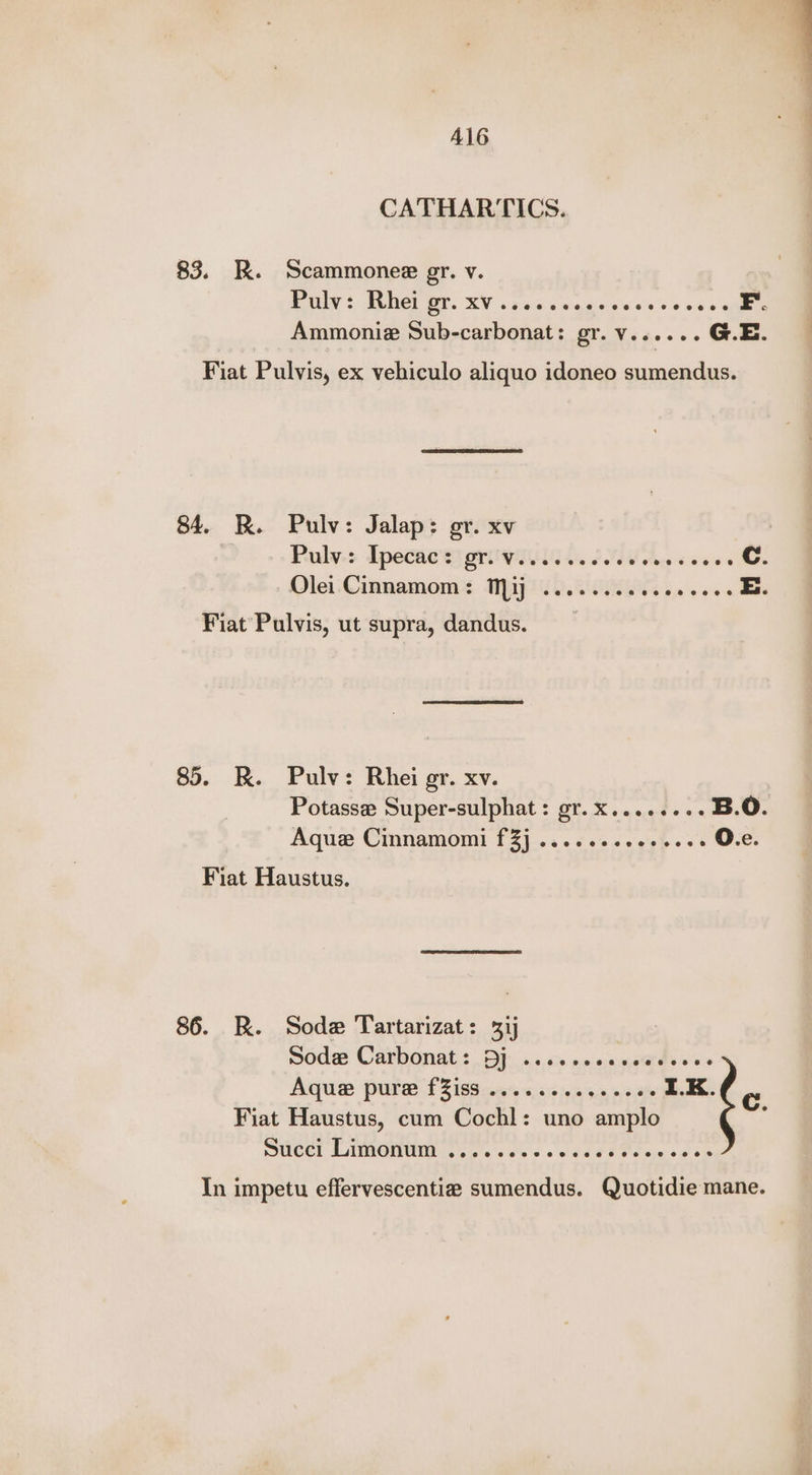 Al6 CATHARTICS. 83. RK. Scammonee gr. v. | EAAY ¢ IS DGT 0. RV vaaeaw gaie geese * 2 40 5 FE. Ammonie Sub-carbonat: gr. v...... G.E. Fiat Pulvis, ex vehiculo aliquo idoneo sumendus. 84. BR. Pulv: Jalap: or. xv | ul Puly-: Ipecac's) ori wiiiias dN ae coeee C. Olei-Cinnamoms Map. ON a eos E. Fiat Pulvis, ut supra, dandus. 85. RK. Pulv: Rhei gr. xv. Potassee Super-sulphat : gr. X.....00- B.0. Aque Cinnamomi f3j .....2sceesees O.e. Fiat Haustus. 86. R. Sode Tartarizat: 3ij Soda Catbonat,: Dj. s+.» «0 cayeards soe Aquae purer £2189 ee 6.65505 5.5, 0 50% I.K. Fiat Haustus, cum Cochl: uno amplo UCC LMMONWI ao. oes s 5 ad ae Ota oo ois Cc. In impetu effervescentie sumendus. Quotidie mane.