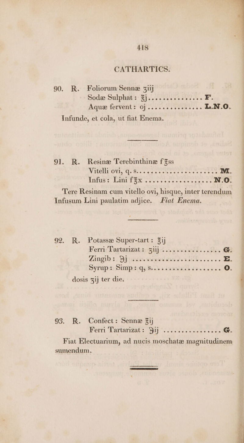 ALS CATHARTICS. 90. RK. Foliorum Senne 315 Soda: Sulphgt's: 35 .'.. ieee tees. E Aque fervent? OP 225.2 See. .. &amp;.N.O. Infunde, et cola, ut fiat Knema. 91. R. Resine Terebinthine fZss VIC ON, Ga eows san ce ae eames on se Wi. TTUS ES as one aie esis os ps os N.O. Tere Resinam cum vitello ovi, hisque, inter terendum Infusum. Lini paulatim adjice. Fiat Enema. 92. BR. Potasse Super-tart: 31 Ferri Tortangatengiic .:.csederdd. . Ses G. Zangio :. Dygmdo. ssmod aed. 2 HD... «s E.. SyTupm Pumperdekh «iaewesh io. 00/2 O. dosis 31 ter die. 93. R. Confect: Senne 21) Perr Cartayigars ip *. So cssaew as + a cee G. Fiat Electuarium, ad nucis moschate magnitudinem sumendum.