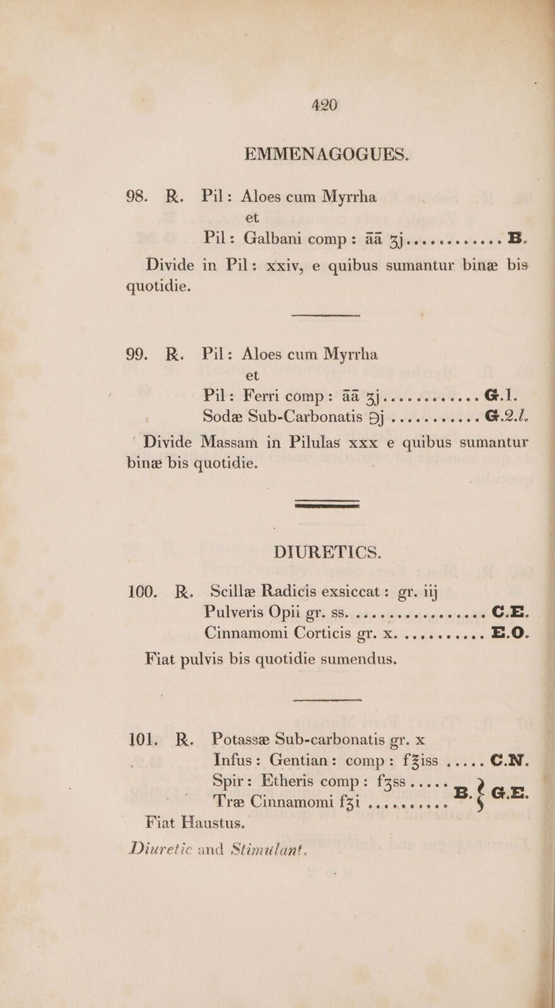 EMMENAGOGUES. 98. R. Pil: Aloes cum Myrrha et Pil: Galbaniccomp <: Ba ‘Sjuicieres J. 0.» 06 EB. Divide in Pil: xxiv, e quibus sumantur bine bis quotidie. 99. KR. Pil: Aloes cum Myrrha et Pil: Ferri comp':' aa Spi. A445. 6s G.1. Sode Sub-Carbonatis Dj ......-.ees G.2./. | Divide Massam in Pilulas xxx e quibus sumantur bine bis quotidie. | DIURETICS. 100. R. Scille Radicis exsiccat: gr. 11 Purlveris Op it, @65: 65.4.55\«cGrpshah ropeinrsiate C.E. &amp; Cinnamomi Corticis gr. X. .....5.ee. E.O. Fiat pulvis bis quotidie sumendus. 101. RK. Potasse Sub-carbonatis gr. x Infus: Gentian: comp: fZiss ..... C.N. Spir: Etheris comp: fzss..... Tre Cinnamomi f31 ....0ees6> B. ian Fiat Haustus. Diuretic and Stimulant.