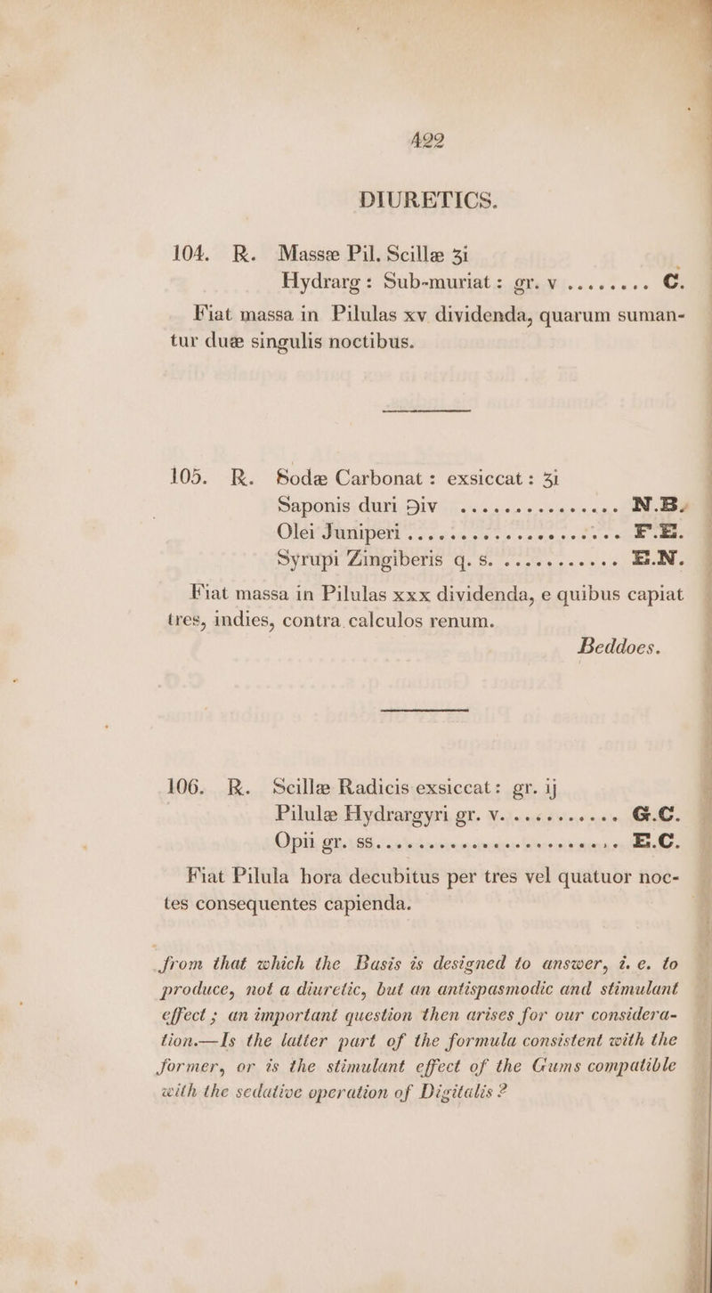 A292 . a — DIURETICS. 104. BR. Masse Pil. Scille 31 Hydrarg : Sub-muriat : (oS ara Fiat massa in Pilulas xv dividenda, quarum suman- tur due singulis noctibus. 105. R. Soda Carbonat: exsiccat: 31 | aponig Curd, DIV il. s%<05 s 00500 o5,5 ee Olei MentipeNl SJ 5.0.4.5 ¢0.0.0,619,0,0 20.9 Soe Se Syrupi Zingiberis q.s. ........... E.N. © Fiat massa in Pilulas xxx dividenda, e quibus capiat tres, indies, contra.calculos renum. Beddoes. 106. RK. Scilla Radicis exsiccat: gr. 4 7 Pilulea Hydrargyri gr. Vv. ..6.-..2056 GC. Opi, @i,.\96..' onda sine ‘pur Wenousins See Fiat Pilula hora decubitus per tres vel quatuor noc- tes consequentes capienda. Jrom that which the Basis is designed to answer, 7. e. to produce, not a diuretic, but an antispasmodic and stimulant effect ; an important question then arises for our considera- tion.—Is the latter part of the formula consistent with the Jormer, or ts the stimulant effect of the Gums compatible with the sedative operation of Digitalis ?