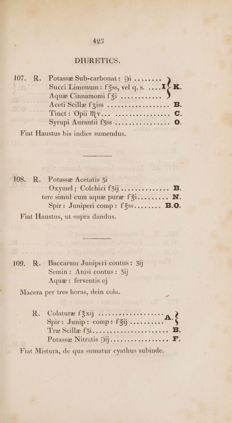 425 DIURETICS, 107. BR. Potasse Sub-carbonat: Di ....... ° Succi Limonum: f ss, vel q.s. .... rf K Aqua inmamom f ZY . i.5 3 oi sce Ace Sele tT 7iss wo. ss Sdpeee sale ois B. PUNE OME OV i a cise os a's oieie ev sae Cc. Syrupi Aurantit f3ss .......... rear Oo. Fiat Haustus bis indies sumendus. ‘108. R. Potasse Acetatis 31 Oxgiiels Colt bich P34. shes ose ss tere simul cum aque pure fZi......... N. Spirs Juniperrcomp > 1358... >...» B.O. Fiat Haustus, ut supra dandus. 109. R.-+ Baccarum Juniper contus: 31] Semin: Anisi contus: 31 Aque: ferventis 0] Macera per tres horas, dein cola, Ix, Colature f2xy fi Agente ts scores A Spir: Junip: comp: fZij .......... 4 Be eG 0 BCS RC ee B, Potassa Nitratis Dip. yee 0 ne secees or, Fiat Mistura, de qua sumatur cyathus subinde.