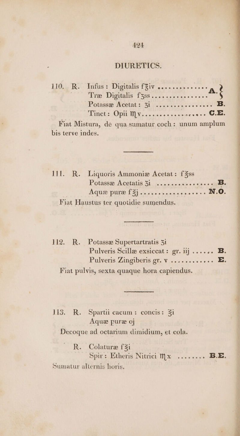 AQA4 DIURETICS. L1Oi se Ke: Tints. 2 Dagicalis F210 oo. a0 agiss sae © athe d. A. Ties Digitalis 12565. « creceieis's ome «+ 0'0's's : Potass@ Acétat::.. 3h sical Tinct: Opil Mv......eeeeeeoevees OE. | Fiat Mistura, dé qua sumatur coch : unum amplum bis terve indes. 111. K. Liquoris Ammonie Acetat: fZss Potasse Acetatis 31 ..........0..--. B. AQUE PULSE TZ). a tnee gins >>> Ewe Fiat Haustus ter quotidie sumendus. 112. KR. Potasse Supertartratis 31 Pulveris Scilla exsiccat: gr. lj ...... B. Pulveris Zingiberis gr. V.........+++- Es Fiat pulvis, sexta quaque hora capiendus. 113. .. i Spartit cacum: concis: 21 Aqua pure oj Decoque ad octarium dimidium, et cola. R. Colature fZi Spir: Etheris Nitrici 1.x ........ B.E. Sumatur alternis horis. a ee ae Se ee eS ee eee ok a eee ee _—