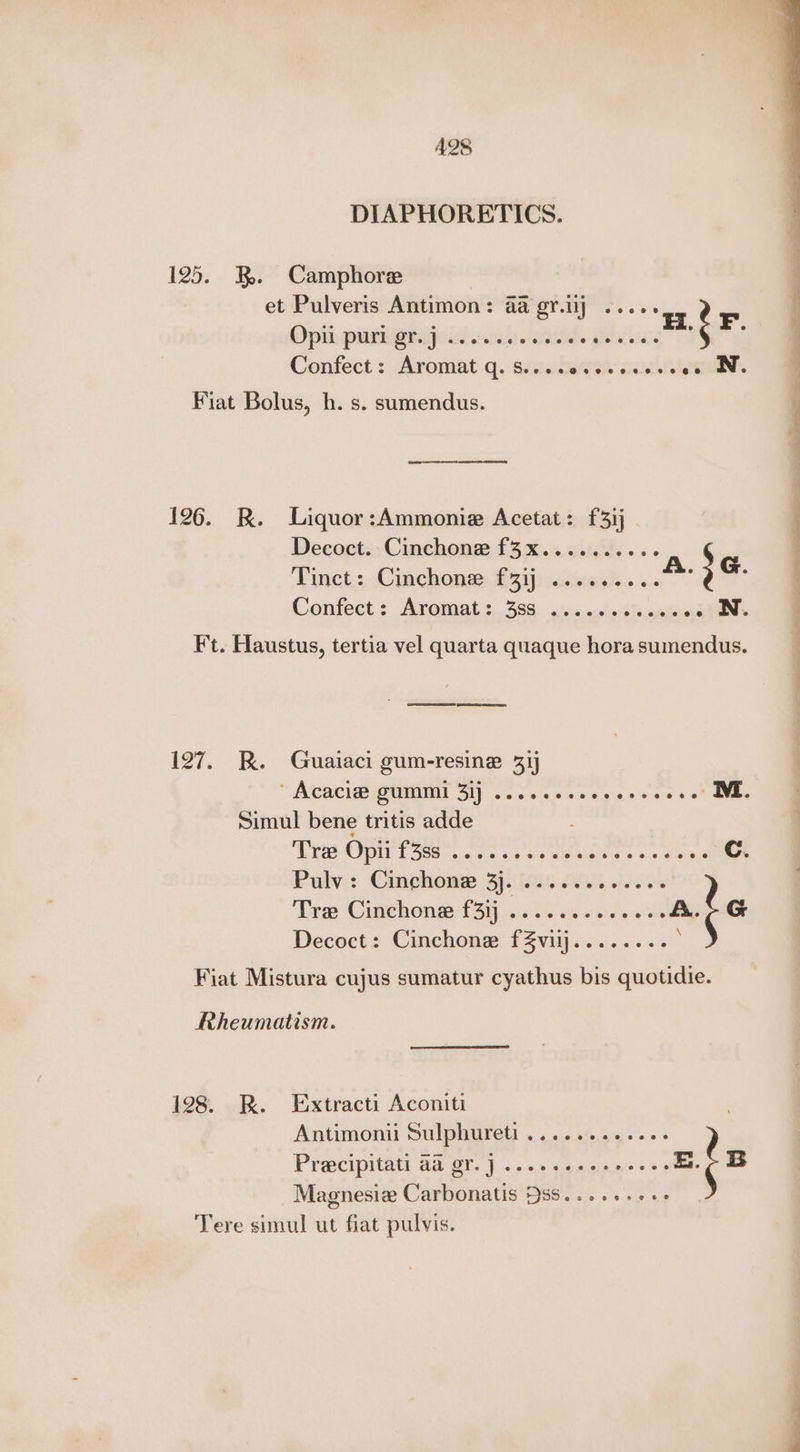DIAPHORETICS. 125. 3. Camphore et Pulveris Antimon: aa gr.ij ...- Opi pumugrageid esa. Gale iets Confect : Aromat q. sseudeqet acl laueee. Fiat Bolus, h. s. sumendus. ee ee 126. R. Liquor:Ammonie Acetat: £3ij Decoct. Cinchone f3x.......06- Finct: Cinchompy © 2ijissnnsd...... Ft. Haustus, tertia vel quarta quaque hora sumendus. SSS pene 127. RK. Guaiaci gum-resine 31) ™ Alcati@? OUI Gi). 6’... oss eee « .. ME. Simul bene tritis adde Lyte OPIN Siers cea sts aeeieee > > 9 ae me Cc. Pulyj: Cimphome .6)\[s08 200s, fis. Tre Cinchone f31j emt sk at G Decoct: Cinchone fZviij........ . Fiat Mistura cujus sumatur cyathus bis quotidie. Rheumatism. 128. R. Extracti Aconiti Antimonii Sulphureti .... a0... Pracipitati aa OY. J ...esceeeeeees E B _Magnesie Carbonatis 9s8......6++ Tere simul ut fiat pulvis.