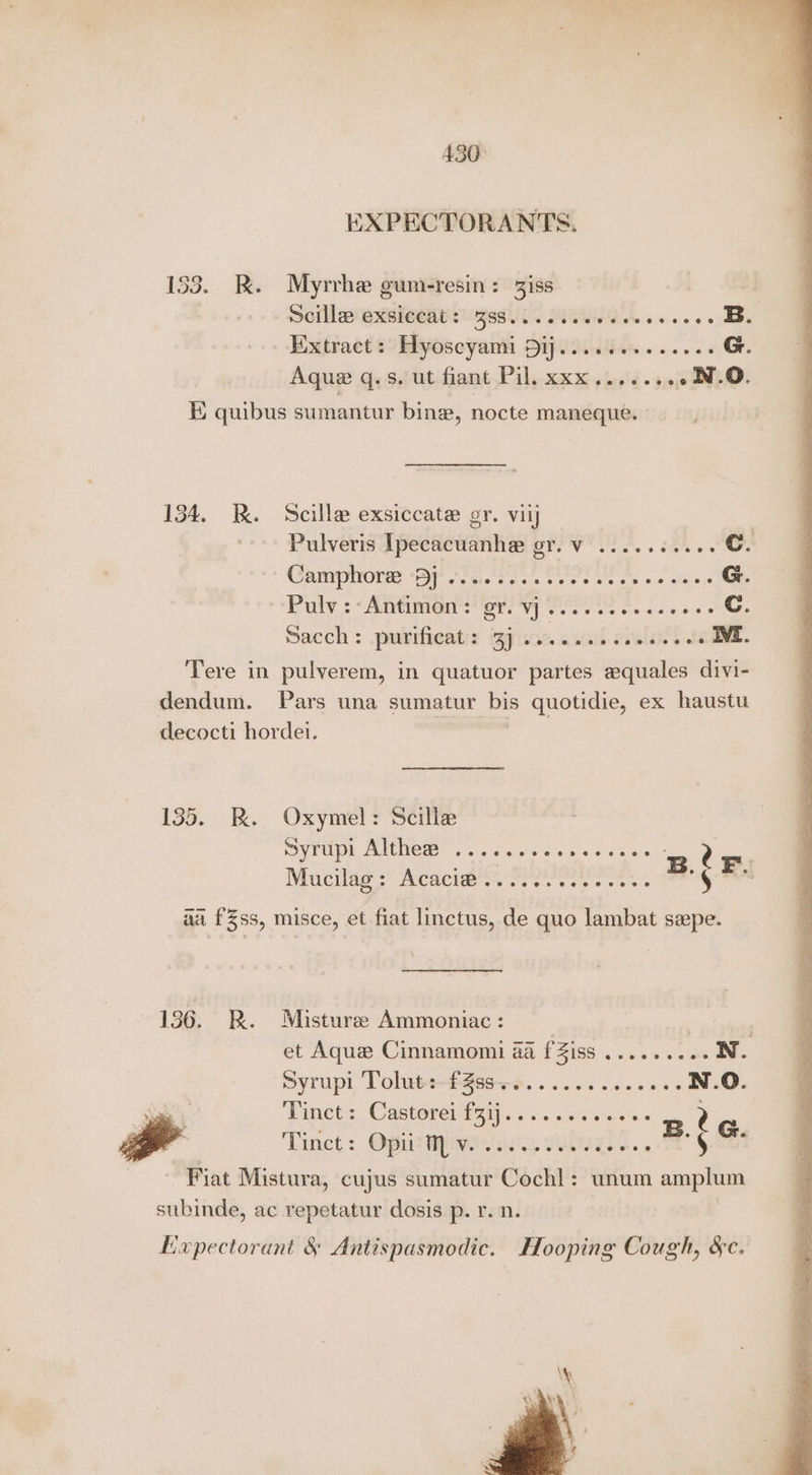 430° EXPECTORANTS. 153. RK. Myrrhe gum-resin: Ziss | Scilla exsiccat: 3ss......068. iviobets oes Extract: Hyoscyami Dij....se+. eee G. Aque q.s. ut fiant Pil. xxx....... ~N.O. ii quibus sumantur bine, nocte maneque. 134. RB. Scille exsiccate gr. viij Pulveris Ipecacuanhe gr. v .....+.... Cc. Cannone i a tact ees oe ck es Sua, G. Paty. Aste er yy Poe s s deo os > C. Sacch : .pubtficat: iajican asath eieleidl ta IVE. Tere in pulverem, in quatuor partes equales divi- dendum. Pars una sumatur bis quotidie, ex haustu decocti hordei. 135. BR. Oxymel: Scille OY TUE MEH. fc en als sales namie Nucilag > Meacitin cries css os B. ¢ P. aa fZss, misce, et fiat linctus, de quo lambat szpe. 136. RB. Misturee Ammoniac: et Aque Cinnamomi a fZiss ......... N. ‘Syrupi Toluts-£3ss—e.......cc00s N.Q. Pinct :, Castoren yay e's. ss% weiss 2 Tinct: Opii Mv. .scseseeeeeees HS: Fiat Mistura, cujus sumatur Cochl: unum amplum subinde, ac repetatur dosis p. r. n. : Expectorant &amp; Antispasmodic. Hooping Cough, &amp;c.