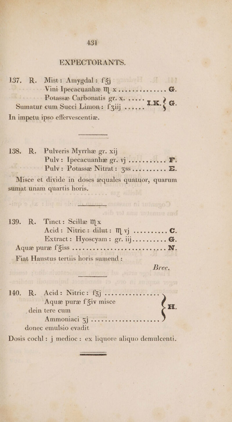 ASL EXPECTORANTS. 137. R. Mist: Amygdal: f3] | Vini- Ipecacuanha; Wiis. cies... eee G. Potasse Carbonatis gr. x. ..... Sumatur cum Succi Limon: f3iij ...... 3.X. ¢ G. In impetu ipso effervescentie. 138. RK, .Pulveris Myrrhe gr. xij. Pulv: Ipecacuanhe orev... ee F. Dulv » 4B dtassat With Reg i eo ee ae E. Misce et divide in doses equales quatuor, quarum sumat unam quartis horis. 139. kK. Tinct: Scille hx Acid: Nitmesudilat: Vj .. 6. ec c wes Cc. Extract >: Flyoseyam : gr. ilj.....0265. G. WCEUTCe ONE FSIS ages sl ota aiyh inva gives Wee ai sch uy oa Fiat Haustus tertiis horis sumend : Bree nee. ee pAcids Ditters, ce de ce ce ee See Aque pure f Ziv misce + dein tere cum Ammoniaci Bi eisetye ass sere aie eae e a donec emulsio evadit Dosis cochl: j medioc : ex liquore aliquo demulcenti.