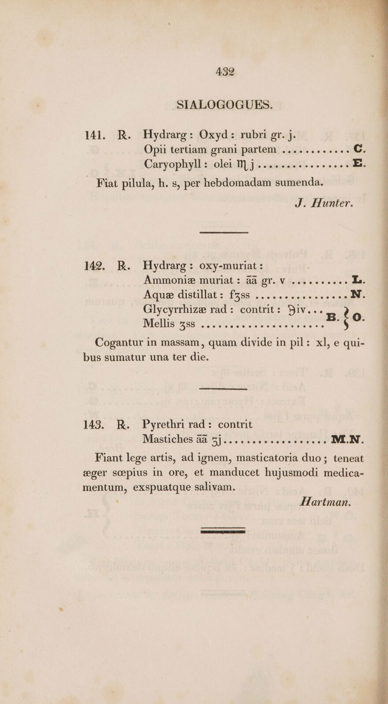 AS2 SIALOGOGUES. 141. BR. Hydrarg: Oxyd: rubri gr. j. Opii tertiam grani partem ......0ese0+ Cc. Caryophyll « colet: 1] js «wnieinesle> o0.0n0% E. Fiat pilula, h. s, per hebdomadam sumenda. J. Hunter. 142. RK. Hydrarg: oxy-muriat: AMMONLR, MUPlAat,: 4a, OT..V, ode o 2 «ose La. picives GistilAt :: 1798.21) 2:5.0-« 506 e-cise esas N. Glycyrrhize rad: contrit: Div... UVC LISS Eee a Gislvw.e Ja elec’ + aati =e Cogantur in massam, quam divide in pil: xl, e qui- bus sumatur una ter die. 143. KR. Pyrethri rad: contrit Mastiches aa Sys... tis vots ot eadine's o's IMI.N. Fiant lege artis, ad ignem, masticatoria duo; teneat eeger scepius in ore, et manducet hujusmodi medica- mentum, exspuatque salivam. Hartman.