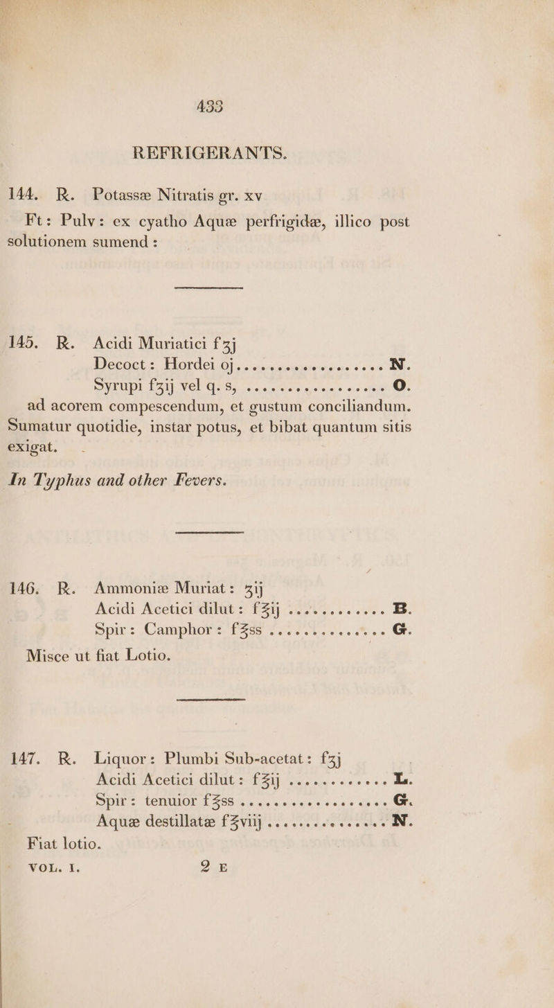 ASS REFRIGERANTS. 144, R. Potasse Nitratis gr. xv Ft: Pulv: ex cyatho Aque perfrigide, illico post solutionem sumend : 145. R. Acidi Muriatici f3j Decoct : Hordei 0j......+0 iar cya <0 N. SPRU INP RAIR Wel UN Sa aie: «aha olaverise. 9 ois ahve 0. ad acorem compescendum, et gustum conciliandum. Sumatur quotidie, instar potus, et bibat quantum sitis exigat. In Typhus and other Fevers. 146. R. Ammonie Muriat: 31) Acidi Aceticit 2 P48 Tas ss owes B. Spir: Camphors. fos 52500 oss. % 0 G. Misce ut fiat Lotio. 147. BR. Liquor: Plumbi Sub-acetat: f3] Hucida *Accetict, dilut.s- £51). wisi esse sess L. pls tenMion. £6899 4s, ww ieias 6 os so ep ws G. Aque destillatee fZvij ......6. ven ates N. Fiat lotio. VOL. I. De