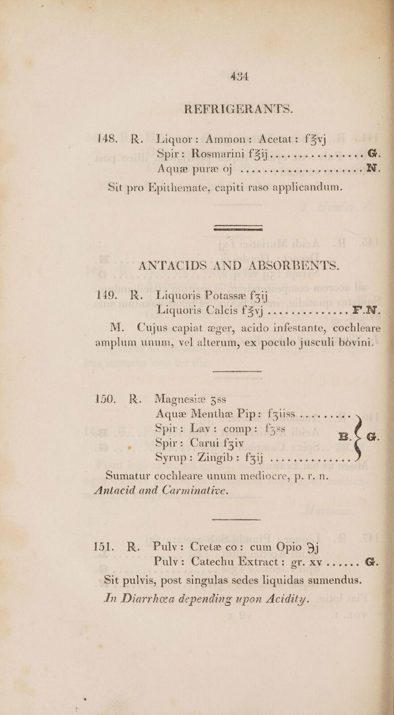 REFRIGERANTS. 148. R. Liquor: Ammon: Acetat: f3vj Spir: Rosmarini £24 AGRE PUNE OO) 2's... tow bypteipreree OEM N. Sit pro Epithemate, capiti raso applicandum. ANTACIDS AND ABSORBENTS. 149. RK. Liquoris Potasse f3ij | EAQUOVIS. AUBICIS FAV) wo, Fisiepstes + 0 0 eS M. Cujus capiat eger, acido infestante, cochleare — amplum unum, vel alterum, ex poculo jusculi bovini. 150. R. Magnesic 3ss Aque Menthe Pip: fziiss ......... Spir: Lav: comp: f%ss nlg 4 « ‘“Spirs Caranfziy “q SVCD =, 2A ST AM, Sis wate ee cise 5 Sumatur cochleare unum mediocre, p. r. n. Antacid and Carminative. 151. KR. Pulv: Crete co: cum Opio 3j j Pulv: Catechu. Extract: gr. x¥...... G. Sit pulvis, post singulas sedes liquidas sumendus. In Diarrhoea depending upon Acidity.