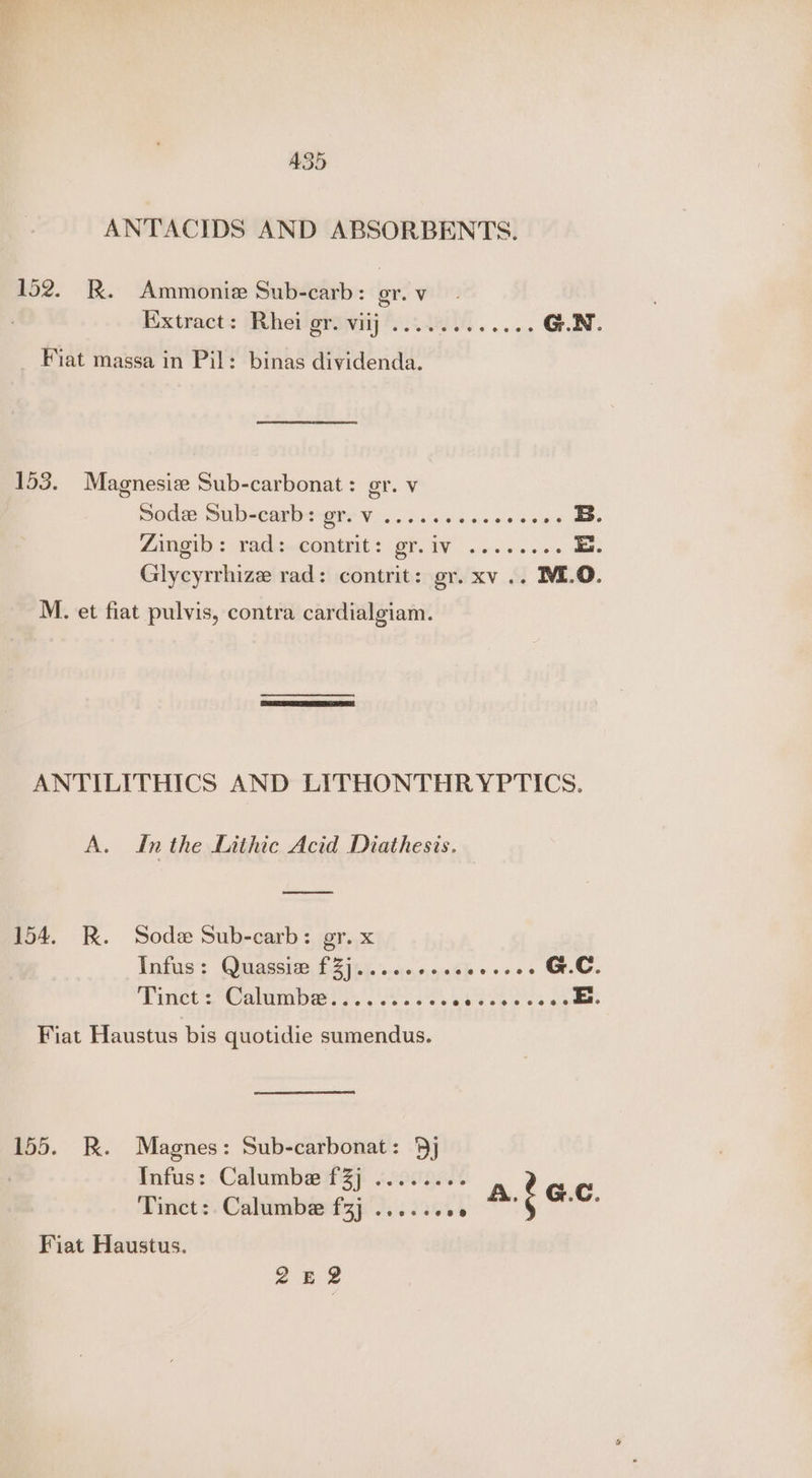 A35 ANTACIDS AND ABSORBENTS. 152. R. Ammonie Sub-carb: or. Vv Extract: Rhei Breet ACARI. ooo G.N. Fiat massa in Pil: binas dividenda. 153. Magenesiz Sub-carbonat : or. V Sode Sub-carb: oe ae ens eee e B. Zingib : rad: contrit: GAN 1 cavlans cee i. Glycyrrhize rad: contrit: gr. xv .. ME.O. M. et fiat pulvis, contra cardialgiam. ANTILITHICS AND LITHONTHRYPTICS. A. Inthe Lithic Acid Diathesis. 154. R. Soda Sub-carb: gr. x Infus: Quagsie, £2) 7). '..<:0, «0.0% Rv vees MeO. Tinet'Calumbeis, (0608. Bethel, Sie Fiat Haustus bis quotidie sumendus. 155. KR. Magnes: Sub-carbonat: 9] 7 Infus: Calumbe f3j ¢.0..... Tinct:. Calumbee f3j .... 2.06 Fiat Haustus. ae 2