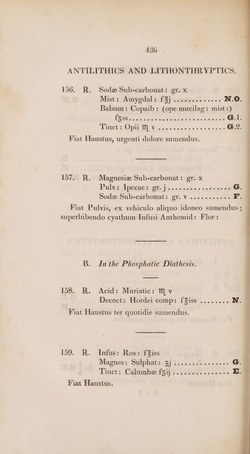 A360. . ANTILITHICS AND LITHONTHRYPTICS. 156. R. Sod Sub-carbonat: gr. x Mist: \Amyodal inf Zj «soumxd. o. N.O. Balsam: Copaib: (ope mucilag: mist :) PROS c ty ate seca ei as Be a G.I. WEMOOU SNOWDEN Ws 57s sin ond 9j6) ser meee G.2. Fiat Haustus, urgenti dolore sumendus. 157. BR. Magnesia Sub-carbonat: gr. x Pulyiejlpecne iG hino-orelare tnfk tur he G. Sode Sub-carbonat: gr. V .......e08 F. Fiat Pulvis, ex vehiculo aliquo idoneo sumendus ; — superbibendo cyathum Infusi Anthemid: Flor : B. Inthe Phosphatic Diathesis. eel 158. R. Acid: Muriatic: Mv Decoct: Hordei comp: fZiss Fiat Haustus ter quotidie sumendus. 159. KR. Infus: Ros: fZiss Magnes: Sulphat: 3j....... 1 Peer te G. Tinct: Calumbe f3ij .....0 00.06 . Em | Fiat Haustus. j .