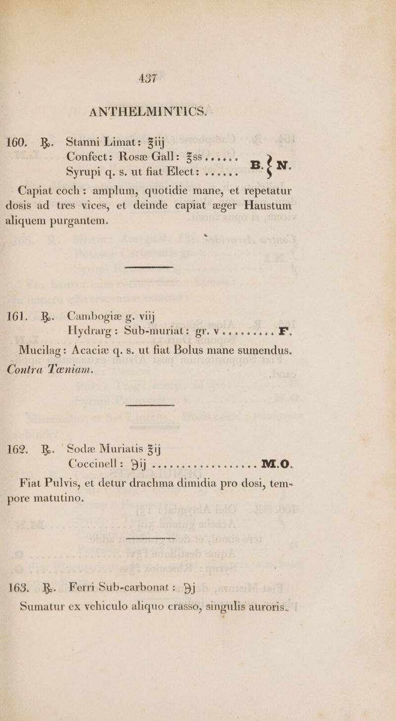 AST ANTHELMINTICS. 160. 2. Stanni Limat: Zi Confect: Rose Gall: Zss...... Syrupi q. s. ut fiat Klect: ...... 2: : Hg Capiat coch: amplum, quotidie mane, et repetatur dosis ad tres vices, et demde capiat eger Haustum aliquem purgantem. 161. BR. Cambogie g. viij Hydrare: Sub-muriat: ‘er. Vv... 6... Mucilag: Acacia q. s. ut fiat Bolus mane sumendus. Contra Taeniam. 162. BR. Sode Muriatis 31 COCO NIN le kets c<ukwaee NI.O. Fiat Pulvis, et detur drachma dimidia pro dosi, tem- pore matutino. 163. 3. Ferri Sub-carbonat: 5] Sumatur ex vehiculo aliquo crasso, singulis auroris..