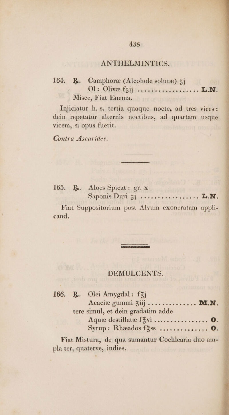 A38 ANTHELMINTICS. 164. . Camphore (Alcohole solute) 5 Ob: Oligee S51) .o a. caadtag 2 + EN, Misce, Fiat Enema. Injiciatur h.s. tertia quaque nocte, ad tres vices: dein repetatur alternis noctibus, ad quartam usque vicem, si opus fuerit. Contra Ascarides. 165. FB. Aloes Spicat: gr. x Saponis Duri 3] ....0ssssssceeee i.N. Fiat Suppositorium post Alvum exoneratam appli- cand. DEMULCENTS. 166. B. Ole: Amygdal: £3} ACACIS CUMMIPGM)-. 6 oscese oooe MEN, tere simul, et dein gradatim adde Aquee destillate:-f2vi .....s..cce00s 2 Syrup: Rheeados fZss ........ woce ss Fiat Mistura, de qua sumantur Cochlearia duo am- pla ter, quaterve, indies.
