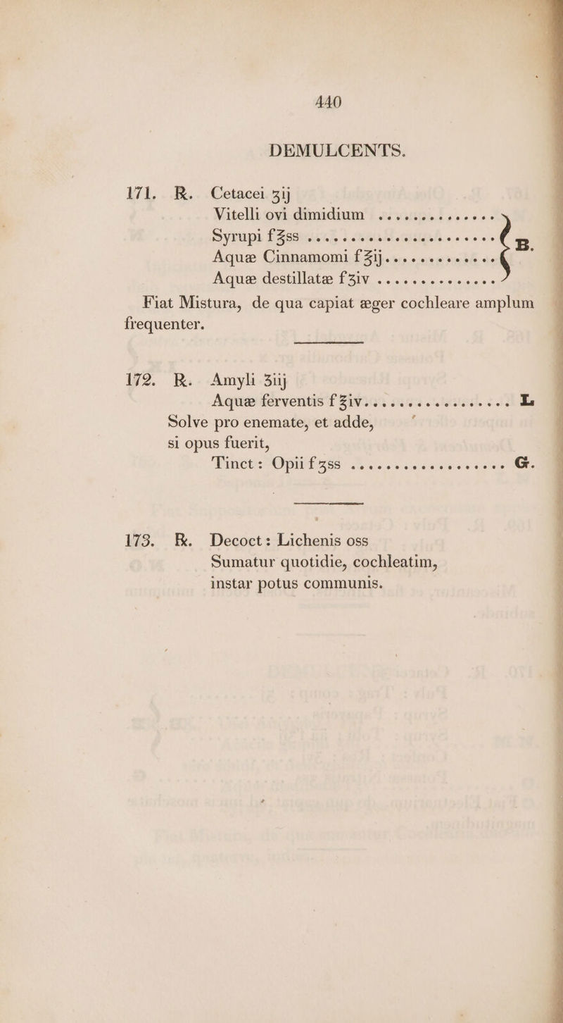 AAO DEMULCENTS. 171. R. Cetacei 3ij ) Vitelli ovi.dimidium'! 2vaugel ss... Syrups f secs.’ heal anipl.. +. ss Aque Cinnamomi fZij....... subi be Aque destillate: f3iv .......-0 sees Fiat Mistura, de qua capiat eger cochleare amplum frequenter. 172. RK. Amyli 3iyj Aque ferventis'f 29309 o262 o.teseul. 30) L Solve pro enemate, et adde, si opus fuerit, Winces Opn 46s see sss rales «o'er G. 173. E. Decoct: Lichenis oss Sumatur quotidie, cochleatim, instar potus communis.