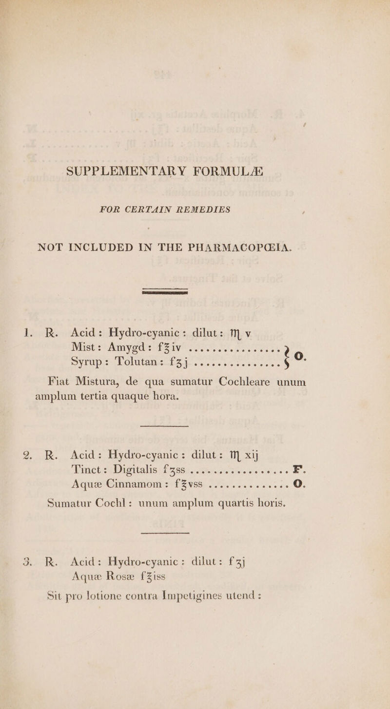 SUPPLEMENTARY FORMULAS FOR CERTAIN REMEDIES NOT INCLUDED IN THE PHARMACOPQ(IA. 1. R. Acid: Hydro-cyanic: dilut: M v Mise Saya Sarai, PES Syrup: Tolutan: f3j ‘ 5 @eeeeoeeveseteeese @ Fiat Mistura, de qua sumatur Cochleare unum amplum tertia quaque hora. 2. RK. Acid: Hydro-cyanic: dilut: TM xy Bamba vis ul Bes ihacete aie ese oes » §. Aqua*Gronamom +f ZvSs. 20. 6. eae oO. Sumatur Cochl: unum amplum quartis horis. 3. R. Acid: Hydro-cyanic: dilut: £3] Aqua Rose fZiss Sit pro lotione contra Impetigines utend :