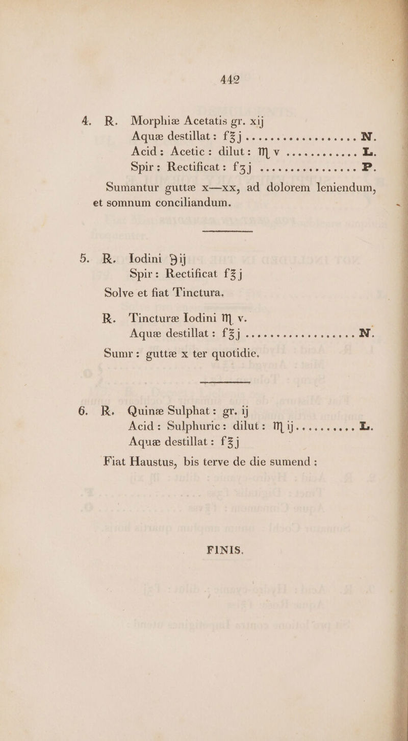 AAQ 4. RK. Morphie Acetatis gr. xij Aque destillat: £Z]....... sini esos ens aen Acids: Aceticg. dilut s U0) V .. 005% «eae L. Spire Rectificats £37 ....2... Res aghes' P. Sumantur gutte x—xx, ad dolorem leniendum, et somnum conciliandum. 5. BR. Todini Bij Spir: Rectificat f3 j Solve et fiat Tinctura, R. Tincture Lodini Mm v. Peqiteo estat 1S once s ld wiers ocnlg apna N. Sumr: gutte x ter quotidie, 6. RK. Quine Sulphat: gr. Acid? Sulphune> dilut<:M] j....... “s+ aes Aque destillat: £3] 3 Fiat Haustus, bis terve de die sumend : FINIS,