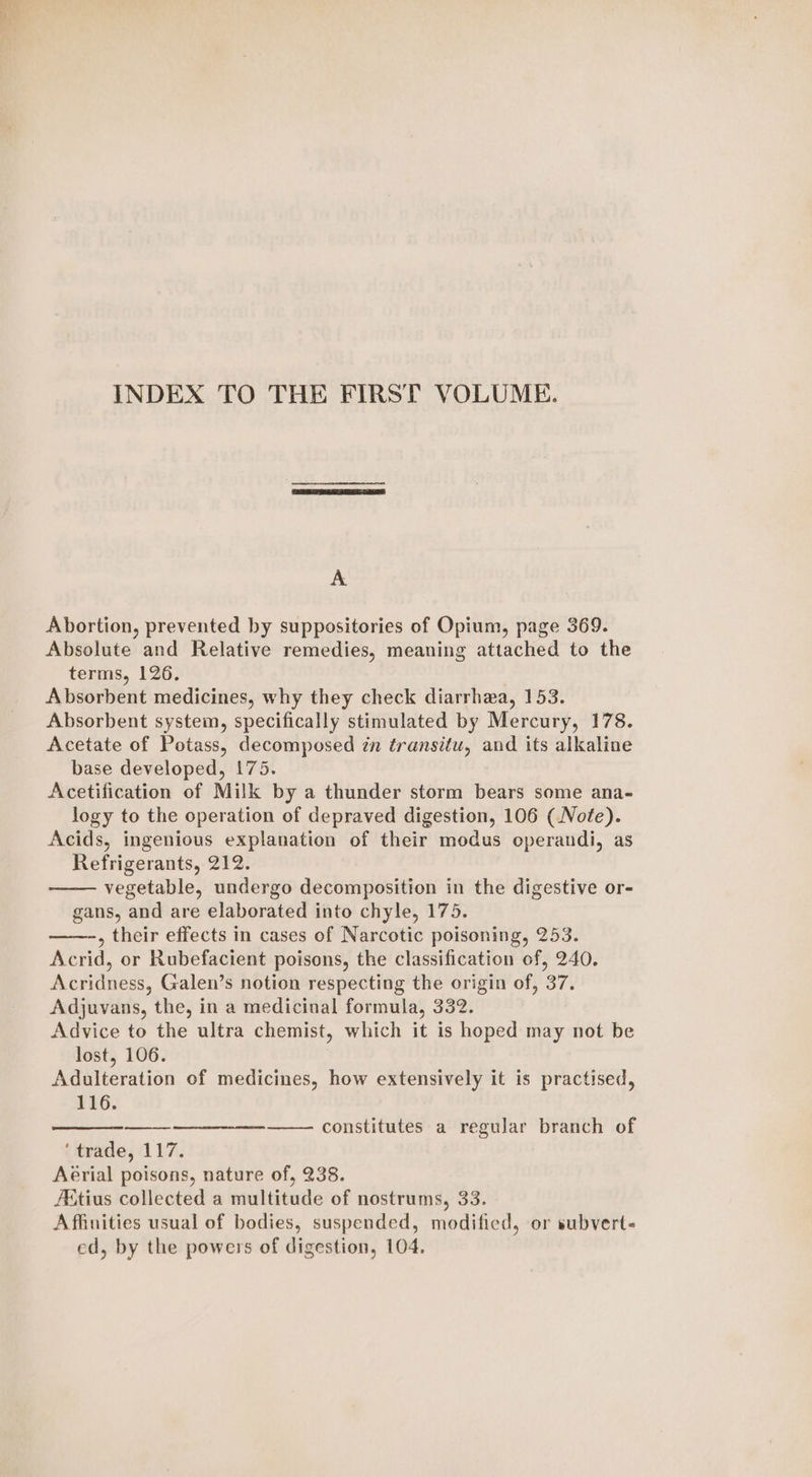 INDEX TO THE FIRST VOLUME. v3 Abortion, prevented by suppositories of Opium, page 369. Absolute and Relative remedies, meaning attached to the terms, 126. Absorbent medicines, why they check diarrhea, 153. Absorbent system, specifically stimulated by Mercury, 178. Acetate of Potass, decomposed in transitu, and its alkaline base developed, 175. Acetification of Milk by a thunder storm bears some ana- logy to the operation of depraved digestion, 106 (Note). Acids, ingenious explanation of their modus operandi, as Refrigerants, 212. vegetable, undergo decomposition in the digestive or- gans, and are elaborated into chyle, 175. ——-, their effects in cases of Narcotic poisoning, 253. Acrid, or Rubefacient poisons, the classification of, 240. Acridness, Galen’s notion respecting the origin of, 37. Adjuvans, the, in a medicinal formula, 332. Advice to the ultra chemist, which it is hoped may not be lost, 106. Adulteration of medicines, how extensively it is practised, 116. constitutes a regular branch of ‘trade, 117. Aerial poisons, nature of, 238. Aitius collected a multitude of nostrums, 33. Affinities usual of bodies, suspended, modified, or subvert- ed, by the powers of digestion, 104.