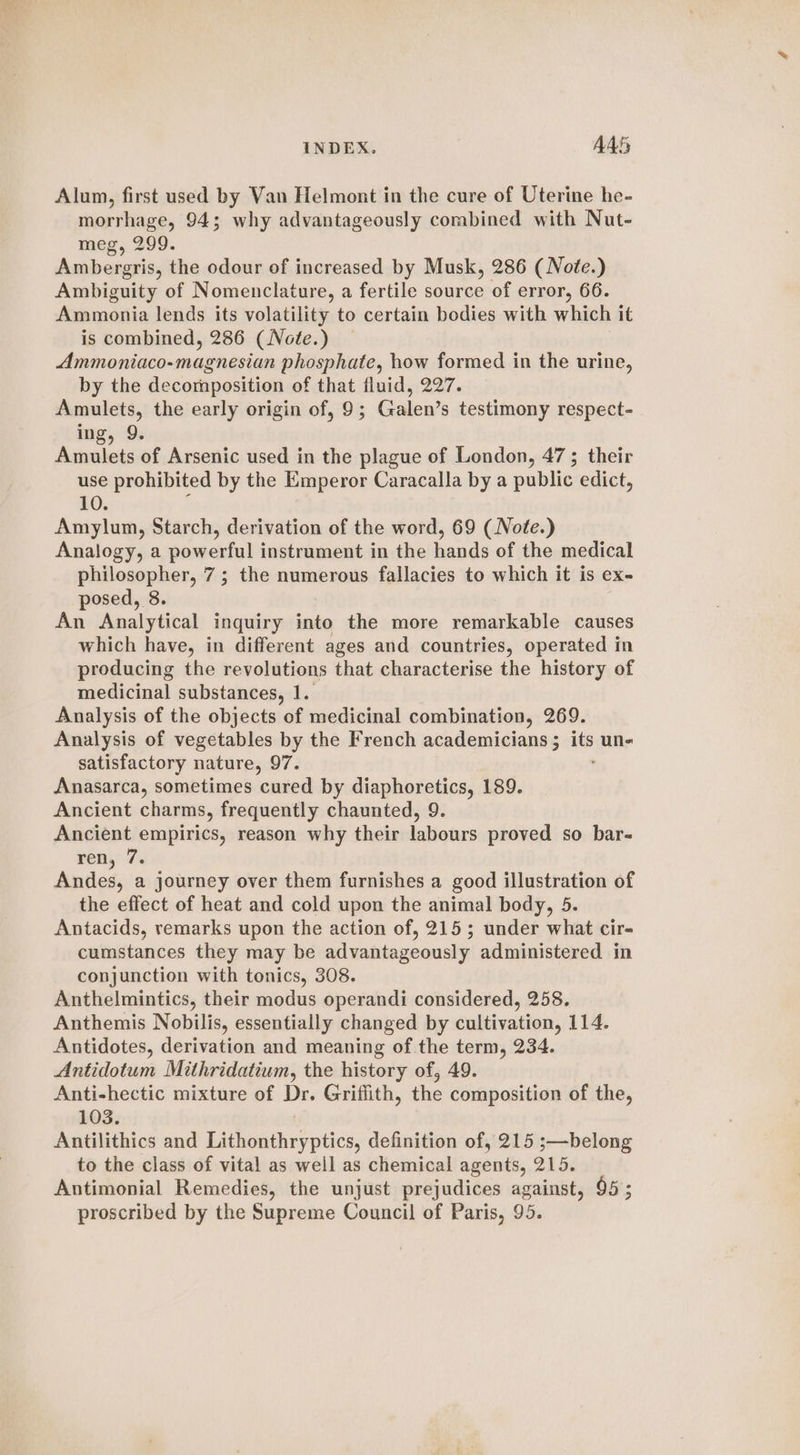 Alum, first used by Van Helmont in the cure of Uterine he- morrhage, 94; why advantageously combined with Nut- meg, 299. Ambergris, the odour of increased by Musk, 286 ( Note.) Ambiguity of Nomenclature, a fertile source of error, 66. Ammonia lends its volatility to certain bodies with which it is combined, 286 (Note.) Ammoniaco-magnesian phosphate, how formed in the urine, by the decomposition of that fluid, 227. Amulets, the early origin of, 9; Galen’s testimony respect- ing, 9. Amulets of Arsenic used in the plague of London, 47 ; their use prohibited by the Emperor Caracalla by a public edict, 10. Amylum, Starch, derivation of the word, 69 (Nofe.) Analogy, a powerful instrument in the hands of the medical philosopher, 7; the numerous fallacies to which it is ex- posed, 8. An Analytical inquiry into the more remarkable causes which have, in different ages and countries, operated in producing the revolutions that characterise the history of medicinal substances, 1. Analysis of the objects of medicinal combination, 269. Analysis of vegetables by the French academicians ; 6 uns satisfactory nature, 97. Anasarca, sometimes cured by diaphoretics, 189. Ancient charms, frequently chaunted, 9. Ancient empirics, reason why their labours proved so bar- ren, 7. Andes, a journey over them furnishes a good illustration of the effect of heat and cold upon the animal body, 5 Antacids, remarks upon the action of, 215; under what cir- cumstances they may be advantageously administered in conjunction with tonics, 308. Anthelmintics, their modus operandi considered, 258. Anthemis Nobilis, essentially changed by cultivation, 114. Antidotes, derivation and meaning of.the term, 234. Antidotum Mithridatium, the history of, 49. Anti-hectic mixture of ae Griffith, the composition of the, 103. Antilithics and Dae ahtkes tics definition of, 215 ;—belong to the class of vital as well as chemical agents, 215. Antimonial Remedies, the unjust prejudices against, 95; proscribed by the Supreme Council of Paris, 95.