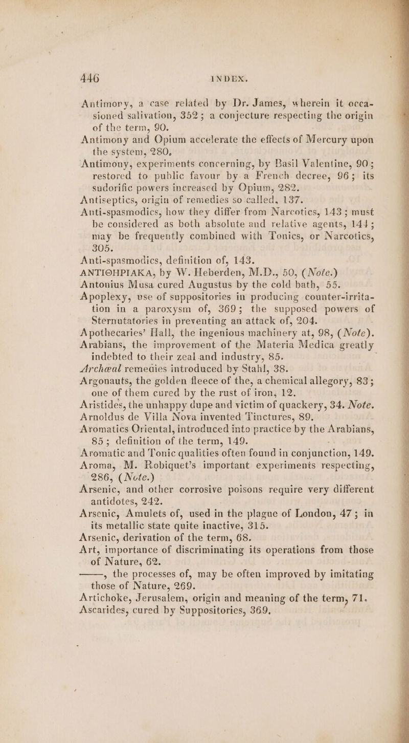 Antimory, a case related by Dr. James, wherein it occa- sioned salivation, 352; a conjecture respecting the origin of the term, 90. Antimony and Opium accelerate the effects of Mercury upon the system, 280, Antimony, experiments concerning, by Basil Valentine, 90; restored to public favour by.a French decree, 96; its sudorific powers increased by Opium, 282. Antiseptics, origin of remedies so called, 137. Anti-spasmodics, how they differ from Narcotics, 143; must be considered as both absolute and relative agents, 144; may be frequently combined with Tonics, or Narcotics, 305. Anti-spasmodics, definition of, 143. ANTIOHPIAKA, by W. Heberden, M.D., 50, ( Note.) Antonius Musa cured Augustus by the cold bath, 55. Apoplexy, vse of suppositories in producing counter-irrita- tion in a paroxysm of, 369; the supposed powers of Sternutatories in preventing an attack of, 204. Apothecaries’ Hall, the ingenious machinery at, 98, (Note). Arabians, the figroseniout of the Materia Medica greatly indebted to their zeal and industry, 85. . Archeal remeaies introduced by Stahl, 38. Argonauts, the golden fleece of the, a cheated allegory, 83; one of them cured by the rust of iron, 12. Aristides, the unhappy dupe and victim of quackery, 34. Note. Arnoldus de Villa Nova invented Tinctures, 89. Aromatics Oriental, introduced into practice by the —— 85; definition of the term, 149. Aromatic and Tonic qualities often found in conjunction, 149. Aroma, M. Robiquet’s important experiments respecting, 286, (Nete.) Arsenic, and other corrosive poisons require very different antidotes, 242. Arsenic, Amulets of, used in the plague of London, 47; in its metallic state quite inactive, 315. Arsenic, derivation of the term, 68. Art, importance of discriminating its operations from those of Nature, 62. , the processes of, may be often improved by imitating those of Nature, 269. Artichoke, Jerusalem, origin and meaning of the si 71. Ascarides, cured by Suppositories, 369.