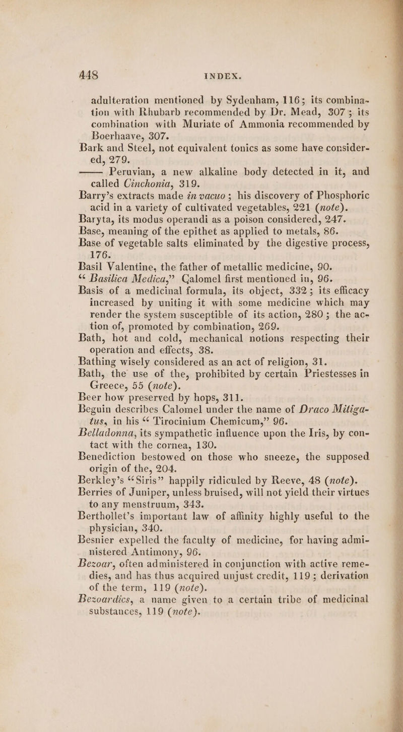 adulteration mentioned by Sydenham, 116; its combina- tion with Rhubarb recommended by Dr. Mead, 307° its combination with Muriate of Ammonia recommended by Boerhaave, 307. Bark and Steel, not equivalent tonics as some have consider- ed, 279. Peruvian, a new alkaline body detected in it, and called Cinchonia, 319. Barry’s extracts made in vacuo; his discovery of Phosphoric acid in a variety of cultivated vegetables, 221 (note). Baryta, its modus operandi as a poison considered, 247. Base, meaning of the epithet as applied to metals, 86. Base of vegetable salts eliminated by the digestive process, 176. Basil Valentine, the father of metallic medicine, 90. “¢ Basilica Medica,” Calomel first mentioned in, 96. Basis of a medicinal formula, its object, 332; its efficacy increased by uniting it with some medicine which may render the system susceptible of its action, 280; the ac- tion of, promoted by combination, 269. Bath, hot and cold, mechanical notions respecting their operation and effects, 38. Bathing wisely considered as an act of religion, 31. Bath, the use of the, prohibited by certain Priestessend in Greece, 55 (note). Beer how preserved by hops, 311. Beguin describes Calomel under the name of Draco Mitiga- tus, in his * 'Tirocinium Chemicum,” 96. Belladonna, its sympathetic influence upon the Iris, by con- tact with the cornea, 130. Benediction bestowed on those who sneeze, the supposed origin of the, 204. Berkley’s ‘Siris” happily ridiculed by Reeve, 48 (note). Berries of Juniper, unless bruised, will not yield their virtues to any menstruum, 343. Berthollet’s important law of affinity highly useful to the physician, 340. Besnier expelled the faculty of medicine, for having admi- nistered: Antimony, 96. Bezoar, often administered in conjunction with active reme- dies, and has thus acquired unjust credit, 119; derivation of the term, 119 (noe). Bezoardics, a name given to a certain tribe of medicinal substances, 119 (note).