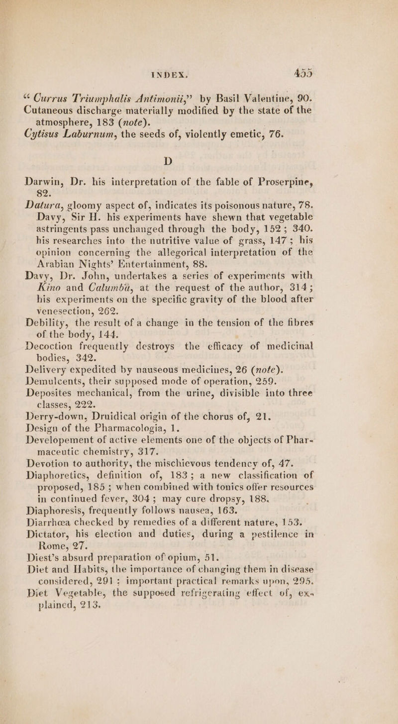 Currus Triumphalis Antimonii,’ by Basil Valentine, 90. Cutaneous discharge materially modified by the state of the atmosphere, 183 (note). Cytisus Laburnum, the seeds of, violently emetic, 76. D Darwin, Dr. his interpretation of the fable of Proserpine, 82. Datura, gloomy aspect of, indicates its poisonous nature, 78. Davy, Sir H. his cupenanenlis have shewn that vegetable astringents pass unchanged through the body, 152; 340. his researches into the nutritive value of grass, 147; his opinion concerning the allegorical interpretation of the Arabian Nights’ Entertainment, 88. Davy, Dr. John, undertakes a series of experiments with Kino and Calumba, at the request of the author, 314; his experiments on the specific gravity of the blood after venesection, 262. Debility, the result of a change in the tension of the fibres of the body, 144. Decoction frequently destroys the efficacy of medicinal bodies, 342. Delivery expedited by nauseous medicines, 26 (note). Demulcents, their supposed mode of operation, 259. Deposites mechanical, from the urine, divisible into three classes, 222. Derry-down, Druidical origin of the chorus of, 21. Design of the Pharmacologia, 1. Developement of active elements one of the objects of Phar- maceutic chemistry, 317. Devotion to authority, the mischievous tendency of, 47. Diaphoretics, definition of, 183; a new classification of proposed, 185 ; when combined with tonics offer resources in continued fever, 304; may cure dropsy, 188. Diaphoresis, frequently follows nausea, 163. Diarrhoea checked by remedies of a different nature, 153. Dictator, his election and duties, during a pestilence in Rome, 27. Diest’s absurd preparation of opium, 51. Diet and Habits, the importance of changing them in disease considered, 291: important practical remarks upon, 295. Diet Vegetable, the supposed refrigerating effect of, exs plained, 213.