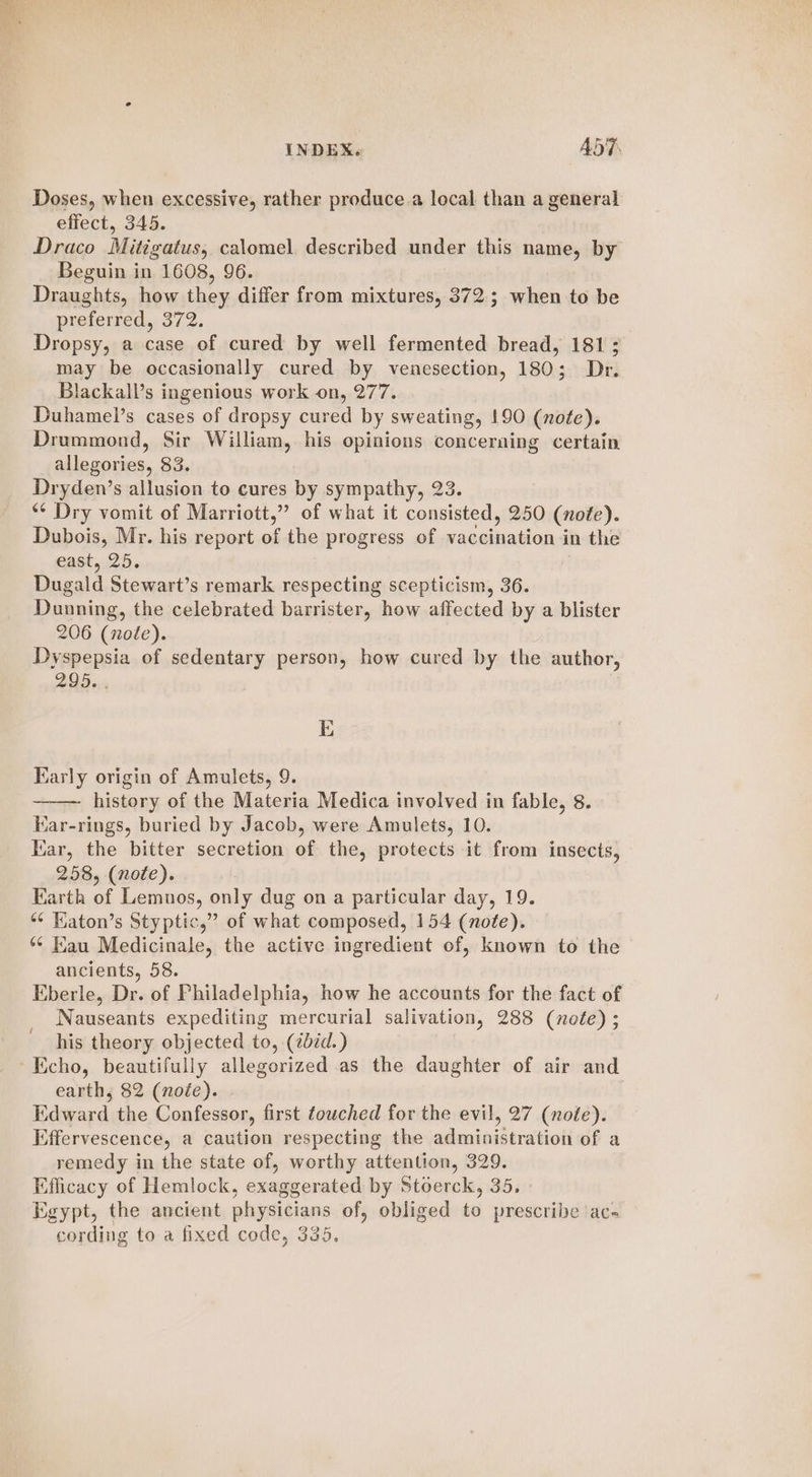 ae +. ae INDEX. ADT. Doses, when excessive, rather produce a local than a general effect, 345. Draco Mitigatus, calomel described under this name, by Beguin in 1608, 96. Draughts, how they differ from mixtures, 372; when to be preferred, 372. Dropsy, a case of cured by well fermented bread, 181; may be occasionally cured by venesection, 180; Dr. Blackall’s ingenious work on, 277. Duhamel’s cases of dropsy cured by sweating, 190 (note). Drummond, Sir William, his opinions concerning certain allegories, 83. Dryden’s allusion to cures by sympathy, 23. ‘¢ Dry vomit of Marriott,” of what it consisted, 250 (note). Dubois, Mr. his report of the progress of vaccination in the east, 25. lined Stewart’s remark respecting scepticism, 36. Dunning, the celebrated barrister, how affected by a blister 206 (nole). Mrepensia of sedentary person, how cured by the author, 295. E Karly origin of Amulets, 9 history of the Materia Medica involved in fable, 8 Kar-rings, buried by Jacob, were Amulets, 10. Kar, the bitter secretion of the, protects it from insects, 258, (note). Earth of Lemnos, only dug on a particular day, 19. *¢ Katon’s Styptic,” of what composed, 154 (note). ** Kau Medicinale, the active ingredient of, known to the ancients, 58. Eberle, Dr. of Philadelphia, how he accounts for the fact of Nauseants expediting mercurial salivation, 288 (nofe) ; his theory objected to, (257d.) q earth, 82 (note). Edward the Confessor, first towched for the evil, 27 (note). Effervescence, a caution respecting the administration of a remedy in the state of, worthy attention, 329. Efficacy of Hemlock, exaggerated by Stoerck, 35. Egypt, the ancient ahysi¢ians of, obliged to prescribe acs cording to a fixed code, 335.