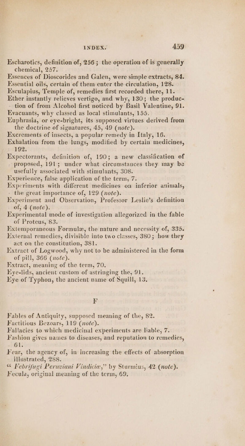 Escharotics, definition of, 256; the operation of is generally chemical, 257. Essences of Dioscorides and Galen, were simple extracts, 84. Essential oils, certain of them enter the circulation, 128. Iisculapius, Temple of, remedies first recorded there, 11. Kther instantly relieves vertigo, and why, 130; the produc- tion of from Alcohol first noticed by Basil Valentine, 91. Evacuants, why classed as local stimulants, 155. Euphrasia, or eye-bright, its supposed virtues derived from the doctrine of signatures, 45, 49 (note). Excrements of insects, a popular remedy in Italy, 16. E:xhalation from the lungs, modified by certain medicines, 192. Expectorants, definition of, 190; a new classification of proposed, 191; under what circumstances they may be usefully associated with stimulants, 308. Experience, false application of the term, 7. experiments with different medicines on inferior animals, - the great importance of, 129 (note). Experiment and Observation, Professor Leslie’s definition of, 4 (note). Experimental mode of investigation allegorized in the fable of Proteus, 83. Extemporaneous Formule, the nature and necessity of, 335. ixternal remedies, divisible into two classes, 380; how they act on the constitution, 381. Extract of Logwood, why not to be administered in the form of pill, 366 (note). Iextract, meaning of the term, 70. Kye-lids, ancient custom of astringing the, 91. Kye of Typhon, the ancient name of Squill, 13. F Fables of Antiquity, supposed meaning of the, 82. Factitious Bezoars, 119 (note). Fallacies to which medicinal experiments are liable, 7. Fashion gives names to diseases, and reputation to remedies, 61. Fear, the agency of, in increasing the effects of absorption illustrated, 288. “ Pebrifugi Peruviant Vindicie,” by Sturmius, 42 (noe). Fecula, original meaning of the term, 69.