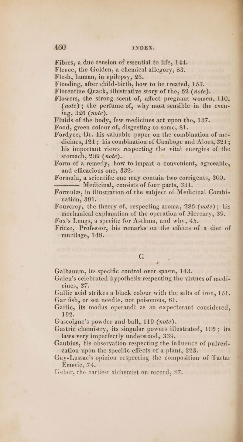 Fibres, a due tension of essential to life, 144. Fleece, the Golden, a chemical allegory, 83. Flesh, human, in epilepsy, 26. Flooding, after child-birth, how to be treated, 153. Florentine Quack, shleiteedt se story of the, 62 (note). Flowers, the strong scent of, affect pregnant women, 110, (note) ; the perfume of, why most sensible in the even- ing, 326 (note). Fluids of the body, few medicines act upon the, 137. Food, green colour of, disgusting to some, 81. Fordyce, Dr. his valuable paper on the combination of me- dicines, 121; his combination of Camboge and Aloes, 3215 his important views respecting the vital energies of the stomach, 209 (note). Form of a remedy, how to impart a convenient, agreeable, and efficacious one, 332. Formula, a scientific one may contain two corrigents, 300. —— Medicinal, consists of four parts, 331. Formule, in illustration of the subject of Medicinal Combi- nation, 391. Fourcroy, the theory of, respecting aroma, 286 (note); his mechanical explanation of the operation of Mercury, 39. Fox’s Lungs, a specific for Asthma, and why, 45. Fritze, Professor, his remarks on the effects of a diet of mucilage, 148. G # 7 Galbanum, its specific control over spasm, 143. Galen’s celebrated hypothesis respecting the virtues of medi- cines, 37. Gallic acid strikes a black colour with the salts of iron, 151. Gar fish, or sea needle, not poisonous, 81. Garlic, its modus operandi as an expectorant considered, 192. Gascoigne’s powder and ball, 119 (note). | Gastric chemistry, its singular powers illustrated, 106; its laws very imperfectly understood, 339, Gaubius, his observation respecting the influence of pulveri- zation upon the specific effects of a plant, 323. Gay-Lussac’s opinion respecting the pompaeeas of ‘Tartar Kimetic, 74.