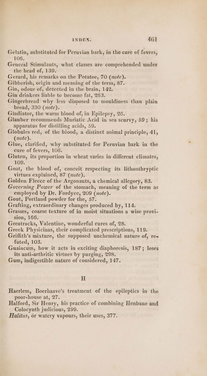 Gelatin, substituted for Peruvian bark, in the cure of fevers, 106. General Stimulants, what classes are comprehended under ~ the head of, 139. Gerard, his remarks on the Potatoe, 70 (note). Gibberish, origin and meaning of the term, 87. Gin, odour of, detected in the brain, 142. Gin drinkers liable to become fat, 263. Gingerbread why less disposed to mouldiness than plain bread, 330 (note). Giadiator, the warm blood of, in Epilepsy, 26. Glauber recommends Muriatic Acid in sea scurvy, 593 his apparatus for distilling acids, 59. Globules red, of the blood, a distinct animal principle, 41, (note). Glue, clarified, why substituted for Peruvian bark in the cure of fevers, 106. Gluten, its proportion in wheat varies in different climates, 109. Goat, the blood of, conceit respecting its lithonthryptic virtues explained, 87 (note). Golden Fleece of the Argonauts, a chemical allegory, 83. Governing Power of the stomach, meaning of the term as employed by Dr. Fordyce, 209 (note). Gout, Portland powder for the, 57. Grafting, extraordinary changes produced by, 114. Grasses, coarse texture of in moist situations a wise provi- sion, 166. Greatracks, Valentine, wonderful cures of, 28. Greek Physicians, their complicated prescriptions, 119. Griffith’s mixture, the supposed unchemical nature of, re« futed, 103. Guaiacum, how it acts in exciting diaphoresis, 1875 loses its anti-arthritic virtues by purging, 298. Gum, indigestible nature of considered, 147. H _ Haerlem, Boerhaave’s treatment of the epileptics in the poor-house at, 27. Halford, Sir Henry, his practice of combining Henbane and Colocynth judicious, 299. Halitus, or watery vapours, their uses, 377.
